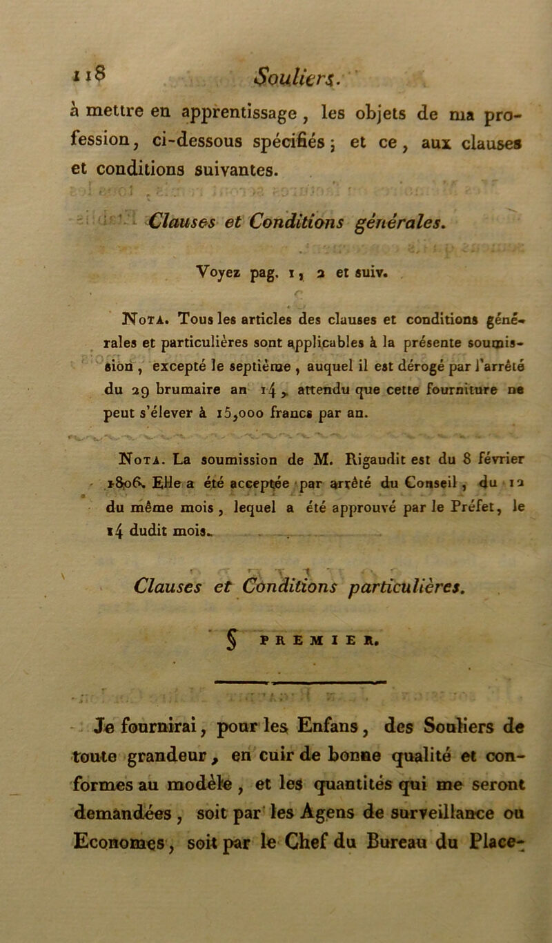 1Souliers. h mettre en apprentissage , les objets de ma pro- fession , ci-dessous spécifiés 5 et ce, aux clauses et conditions suivantes. : <;• CÎ t ?.. j'{ !» >.?. r.Qi-V.*' ' O.: Clauses et Conditions générales. • i_.i. V# i •' J- -V.»/ Voyez pag. ij a et suiv. Nota. Tous les articles des clauses et conditions géné- rales et particulières sont applicables à la présente soumis- sion , excepté le septième , auquel il est dérogé par l’arrêté du 29 brumaire an 14 ,, attendu que cette fourniture ne peut s’élever à i5,ooo francs par an. Nota. La soumission de M. Rigaudit est du 8 février EHe a été acceptée par arrêté du Conseil , du 12 • * *■ * * -* ^4 - - * *- ' * du même mois , lequel a été approuvé par le Préfet, le i4 dudit mois- Clauses et Conditions particulières. § PREMIER. Je fournirai, pour les Enfans, des Souliers de toute grandeur , en cuir de bonne qualité et con- formes au modèle , et les quantités qui me seront demandées , soit par les Agens de surveillance ou Economes, soit par le Chef du Bureau du Place-