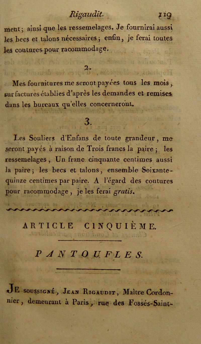 Rigaudit. j ig ment ; ainsi que les ressemelages. Je fournirai aussi les becs et talons nécessaires ; enfin, je ferai toutes les coutures pour racommodage. Mes fournitures me seront payées tous les mois, sur factures établies d’après les demandes et remises dans les bureaux qu elles concerneront. 3. Les Souliers d'Enfans de toute grandeur, me seront payés à raison de Trois francs la paire ; les ressemelages , Un franc cinquante centimes aussi la paire; les becs et talons, ensemble Soixante- quinze centimes par paire. A l’égard des coutures pour racommodage , je les ferai gratis. ARTICLE CINQUIÈME. PANTOUFLES. tJE soussigné, Jean Rigaudit, Maître Cordon- nier, demeurant à Paris, rue des Fossés-Saint-