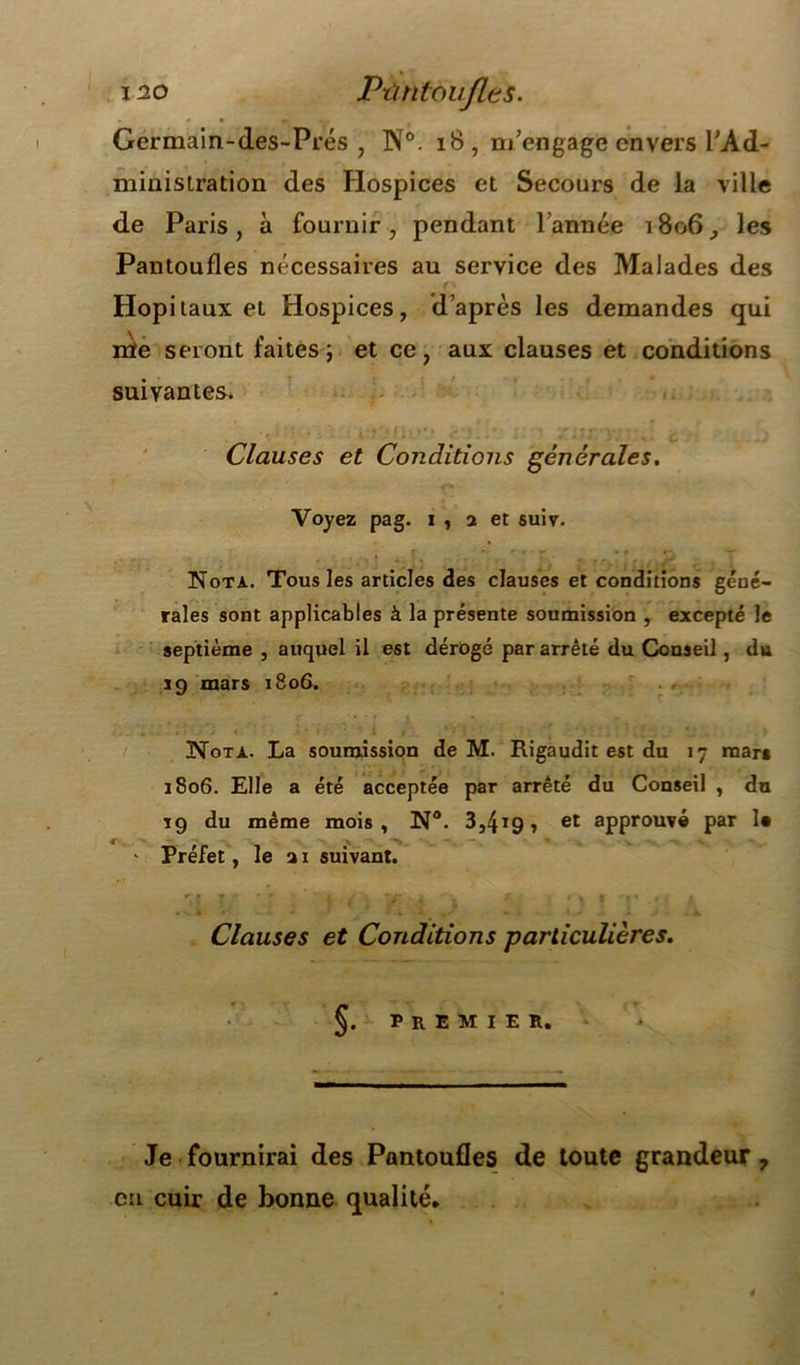 Germain-des-Prés , ISTo. 18, m’engage envers l’Ad- ministration des Hospices et Secours de la ville de Paris, à fournir, pendant l’année 1806, les Pantoufles nécessaires au service des Malades des Hôpitaux et Hospices, d’après les demandes qui nïe seront laites; et ce, aux clauses et conditions suivantes. Clauses et Conditions générales. Voyez pag. i , a et suiv. Nota. Tous les articles des clauses et conditions géné- rales sont applicables à la présente soumission , excepté le septième , auquel il est dérogé par arrêté du Conseil, du 19 mars 1806. Nota. La soumission de M. Rigaudit est du 17 mars 1806. Elle a été acceptée par arrêté du Conseil , du 19 du même mois, N°. 3,4*9, et approuvé par 1« . * Préfet, le a 1 suivant. r,{ ? * 'j . 4 ' \ I .v • Clauses et Conditions particulières. premier. Je fournirai des Pantoufles de toute grandeur ? en cuir de bonne qualité.