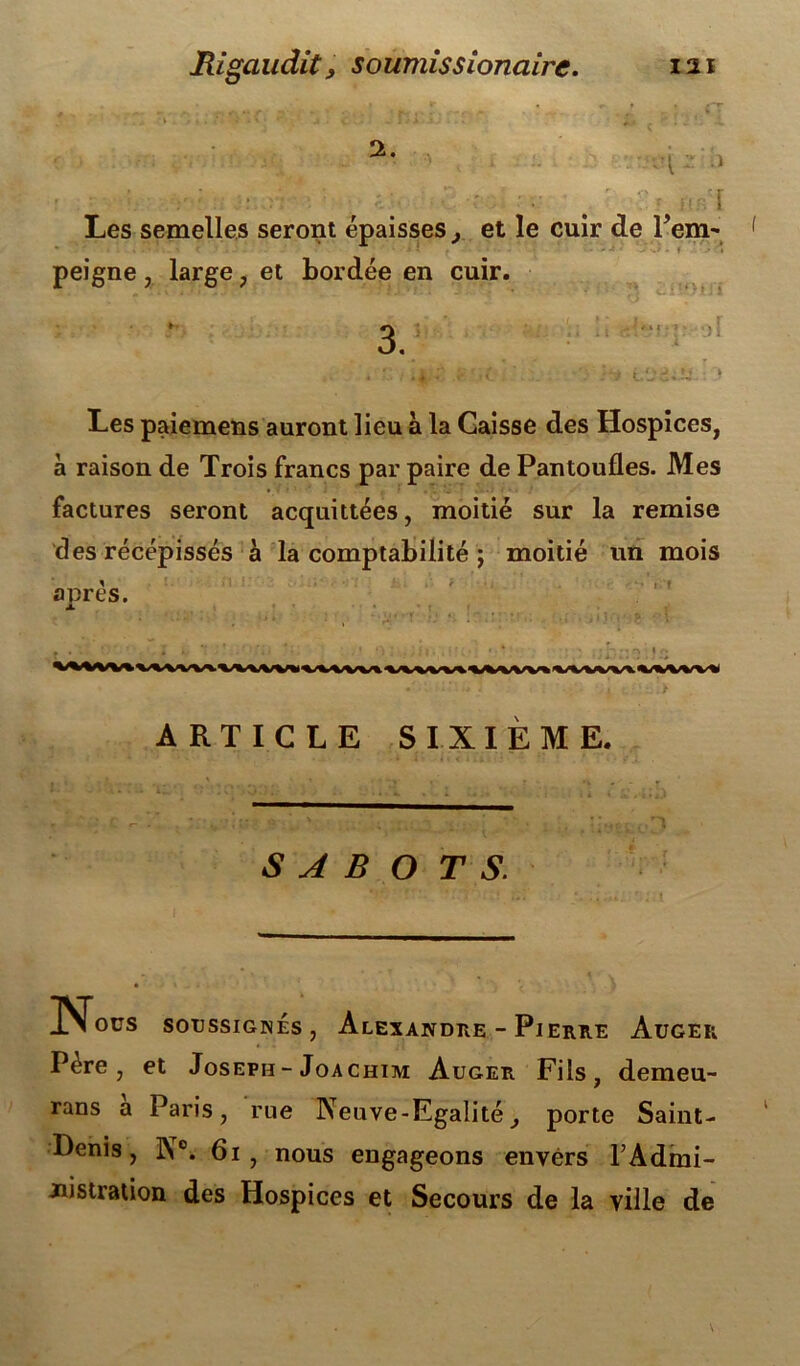 2. V ■ r • ■ . ' - Les semelles seront épaisses, et le cuir de l’em- peigne , large , et bordée en cuir. Soi: *_)i i Les paiemens auront lieu à la Caisse des Hospices, à raison de Trois francs par paire de Pantoufles. Mes factures seront acquittées, moitié sur la remise des récépissés à la comptabilité ; moitié un mois a tirés. -, • » .. . ; ; ' * • , ‘ V. • * • • • ■ ; * ' • ‘ * » ' > * -! ' ’ ’ •• ■ ’ » ,t • • ' * • ■1 ' ' ’ . :1 ; \^>Vvv\vvvvvvvvvvv«vviv»'tAA^v«vvvvv«vvwv\vvvvvt ARTICLE SIXIÈME. SAB O T S. Nous SOUSSIGNES, AlEXANDRE - PlERRE AüGER Père, et Joseph - Joachim Auger Fils, demeu- rans a Paris, rue Neuve-Egalitéporte Saint- Denis, N°. 6i, nous engageons envers T Admi- nistration des Hospices et Secours de la ville de