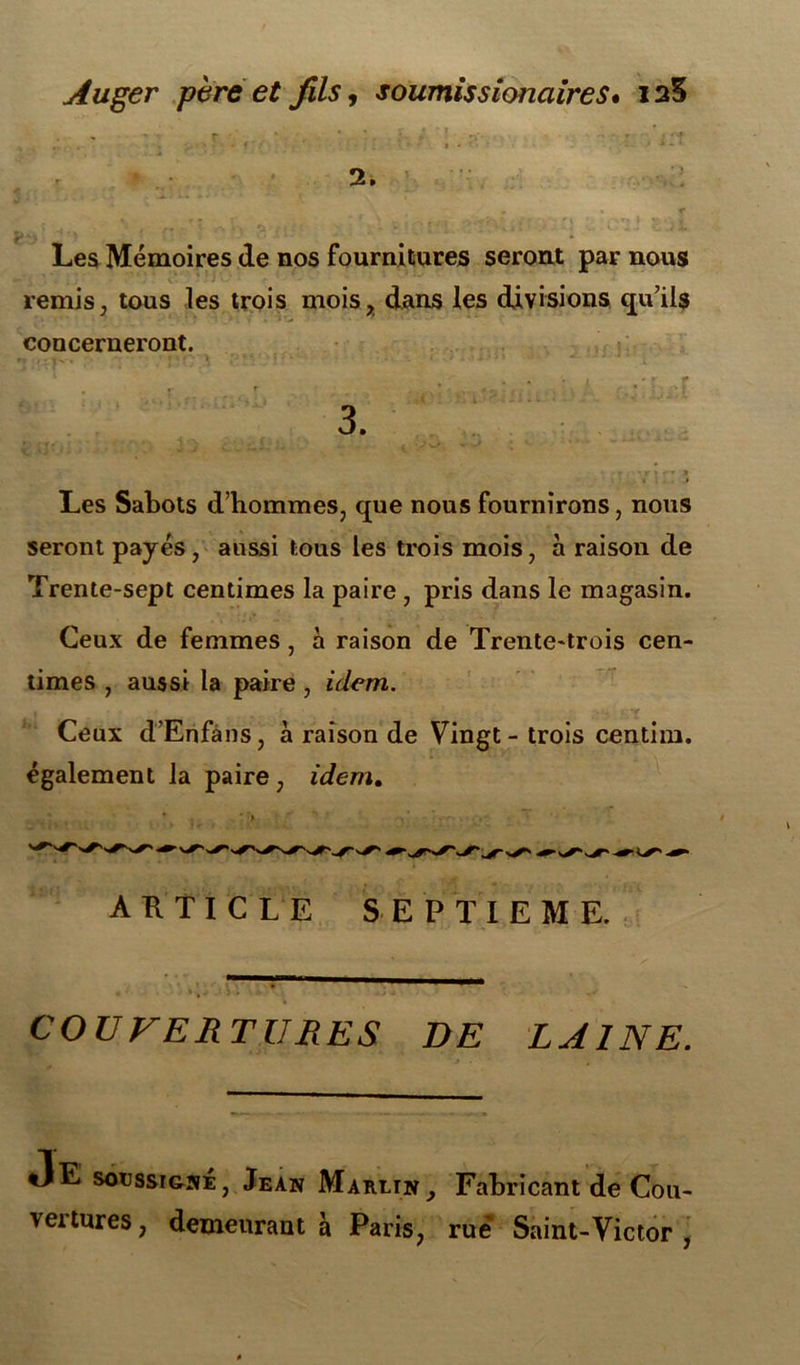 Auger père et fils, soumissionaires• 12S 2. y > « r î , r* '« . r, . * J • ' ■ , t ‘ r ' - , J. Les Mémoires de nos fournitures seront par nous remis, tous les trois mois, dans les divisions qu’ils concerneront. 3. - r 1 *jr J f • » Les Sabots d’hommes, que nous fournirons, nous seront payés, aussi tous les trois mois, à raison de Trente-sept centimes la paire , pris dans le magasin. Ceux de femmes, à raison de Trente-trois cen- times , aussi la paire , idem. 1 ■ . , ■ ‘t Ceux d’Enfans, à raison de Vingt - trois centim. également la paire , idem. ARTICLE SEPTIEME. COUVERTURES DE LAINE. Je soussigné, Jean Marltn, Fabricant de Cou- vertures , demeurant à Paris, rue Saint-Victor ,