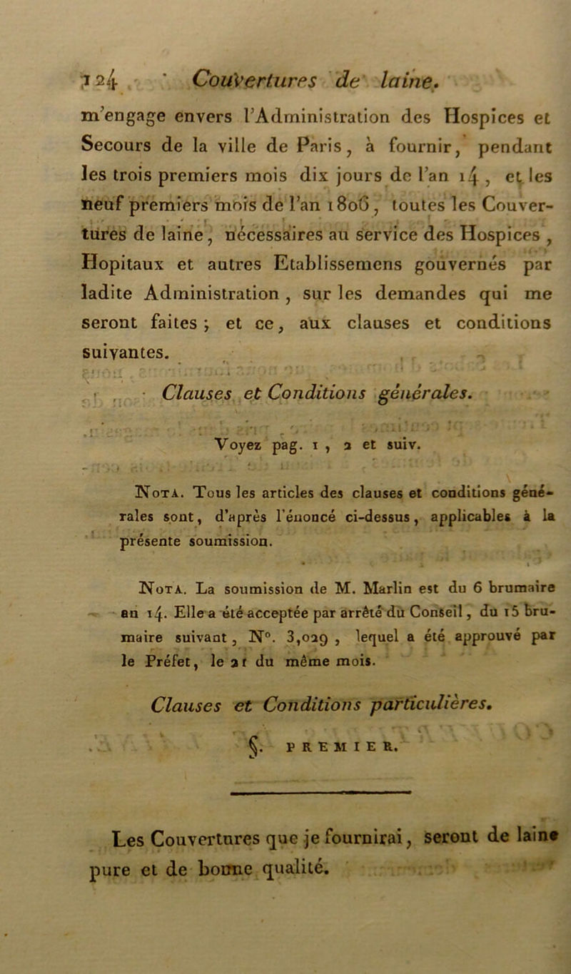 m’engage envers l’Administration des Hospices et Secours de la ville de Paris, à fournir, pendant les trois premiers mois dix jours de l’an i4 , et les neuf premiers mois de l’an 18o6 , toutes les Couver- tures de laine, necessaires au service des Hospices , Hôpitaux et autres Etablissemens gouvernés par ladite Administration , sur les demandes qui me seront faites \ et ce, aux clauses et conditions suivantes. ’ Clauses et Conditions générales. Voyez pag. i , a et suiv. Nota. Tous les articles des clauses et conditions géné- rales sont, d’après l’énoncé ci-dessus, applicables à la présente soumission. • C'a i 9 Nota. La soumission de M. Marlin est du 6 brumaire an 14. Elle a été acceptée par arrêté du Conseil, du i5 bru- maire suivant, N°. 3,029 , lequel a été approuvé par r le Préfet, le at du même mois. Clauses et Conditions particulières. * ' ’V ^ T '  *\ * \ ■ i * % PREMIER. Les Couvertures que je fournirai, seront de laine pure et de bonne qualité.