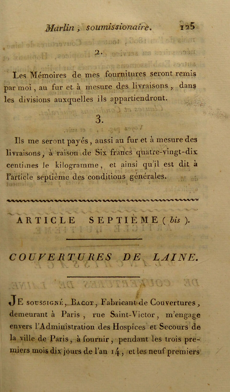 2. , ; • : • * . ï ifi • ’ • ' f* ' ‘ f } • » l ■ Les Mémoires de mes fournitures seront remis par moi , au fur et à mesure des livraisons , dans les divisions auxquelles ils appartiendront. ■T'V 3. 0 / Ils me seront payés , aussi au fur et à mesure des livraisons, à raison de Six francs quatre-vingt-dix centimes Je kilogramme, et ainsi qu’il est dit à l’article septième des conditions générales. ARTICLE SEPTIEME ( bis ). COUVERTURES DE LAINE. \ N: ■ ' _ O f.i À ii. vi* > ... s- v \ Je soussigné, Bacot, Fabricant de Couvertures, demeurant à Paris, rue Saint-Victor, m’engage envers l’Administration des Hospices et Secours de la ville de Paris, à fournir, pendant les trois pre- miers mois dix jours de l’an 14, et les neuf premiers