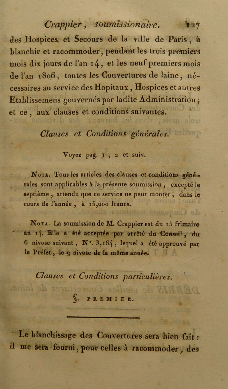 des Hospicea et Secours de la ville de Paris , à blanchir et racommoder, pendant les trois premiers mois dix jours de l’an i4> et les neuf premiers mois de l’an 1806, toutes les Couvertures de laine, né- cessaires au service des Hôpitaux, Hospices et autres Etablissemens gouvernés par ladite Administration \ et ce , aux clauses et conditions suivantes. » » j * * ' . n *•.»--1 p 4« f i.. « » j . Clauses et Conditions générales. Voyez pag. l , a et suiv. Nota. Tous les articles des clauses et conditions géné- rales sont applicables à la présente soumission , excepté le septième , attendu que ce service ne peut monter , dans le cours de l’année , à i5,ooo francs. Nota. La soumission de M. Crappier est du i5 frimaire an i/p Elle a été acceptée par arrêté du Conseil, du 6 nivôse suivant , N°. 3,164, lequel a été approuvé par le Préfet, le 9 nivôse de la même année. Clauses et Conditions particulières. §. PREMIER. Le blanchissage des Couvertures sera bien fait : d me Sera fourni, pour celles à racommoder, des