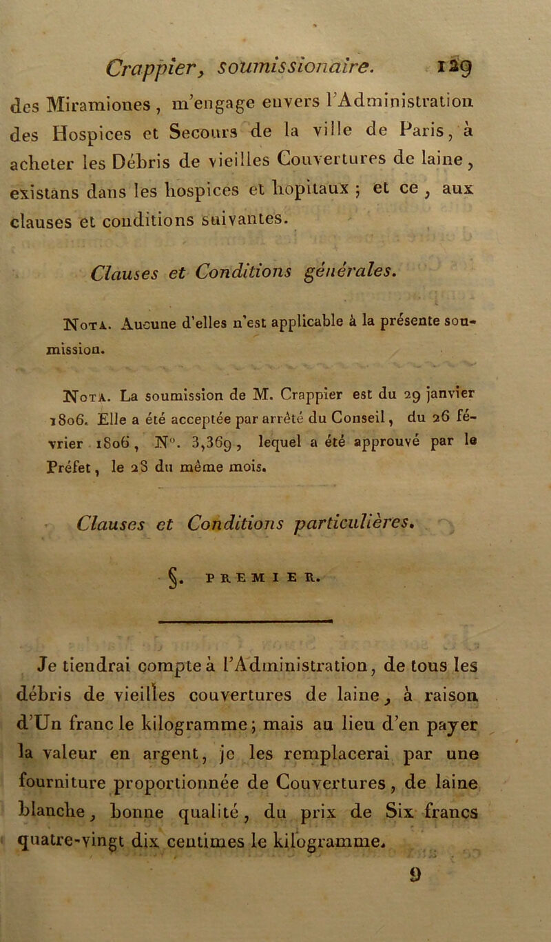 Crappier, soumissionaire. 12g des Miramiones , m’engage envers l’Administration des Hospices et Secours de la ville de Paris, à acheter les Débris de vieilles Couvertures de laine, existans dans les hospices et hôpitaux ; et ce , aux clauses et conditions suivantes. Clauses et Conditions générales. Nota. Aucune d’elles n’est applicable à la présente sou- mission. Nota. La soumission de M. Crappier est du 29 janvier 1806. Elle a été acceptée par arrêté du Conseil, du 26 fé- vrier 1806 , N. 3,36g , lequel a été approuvé par le Préfet, le 28 du même mois. Clauses et Conditions particulières. PREMIER. Je tiendrai compte à l’Administration, de tous les débris de vieilles couvertures de laine, à raison d’Un franc le kilogramme; mais au lieu d’en payer la valeur en argent, je les remplacerai par une fourniture proportionnée de Couvertures, de laine blanche, bonne qualité, du prix de Six francs quatre-yingt dix centimes le kilogramme. 9