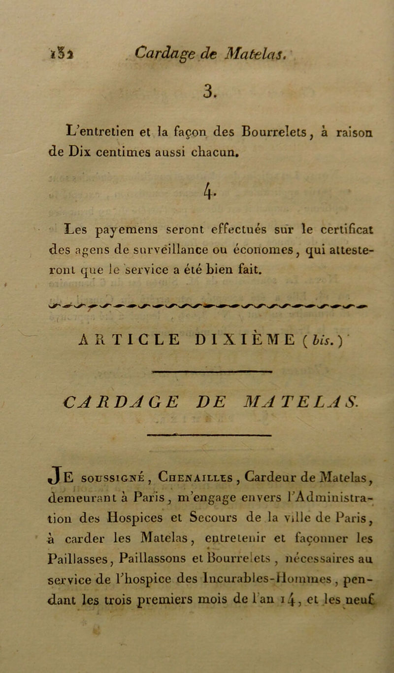 3. L’entretien et la façon des Bourrelets, à raison de Dix centimes aussi chacun. 4- Les payemens seront effectués sur le certificat des agens de surveillance ou économes, qui atteste- ront que le service a été bien fait. ARTICLE DIXIÈME ( bis. ) CARDAGE DE MA TE LA S. demeurant à Paris, m’engage envers 1 Administra- tion des Hospices et Secours de la ville de Paris, à carder les Matelas, entretenir et façonner les « • Paillasses, Paillassons et Bourrelets , nécessaires au service de l’hospice des Incurables-Hommes, pen- dant les trois premiers mois de lan 143 et les neuf •( soussigné , Ciien ailles , Cardeur de Matelas,