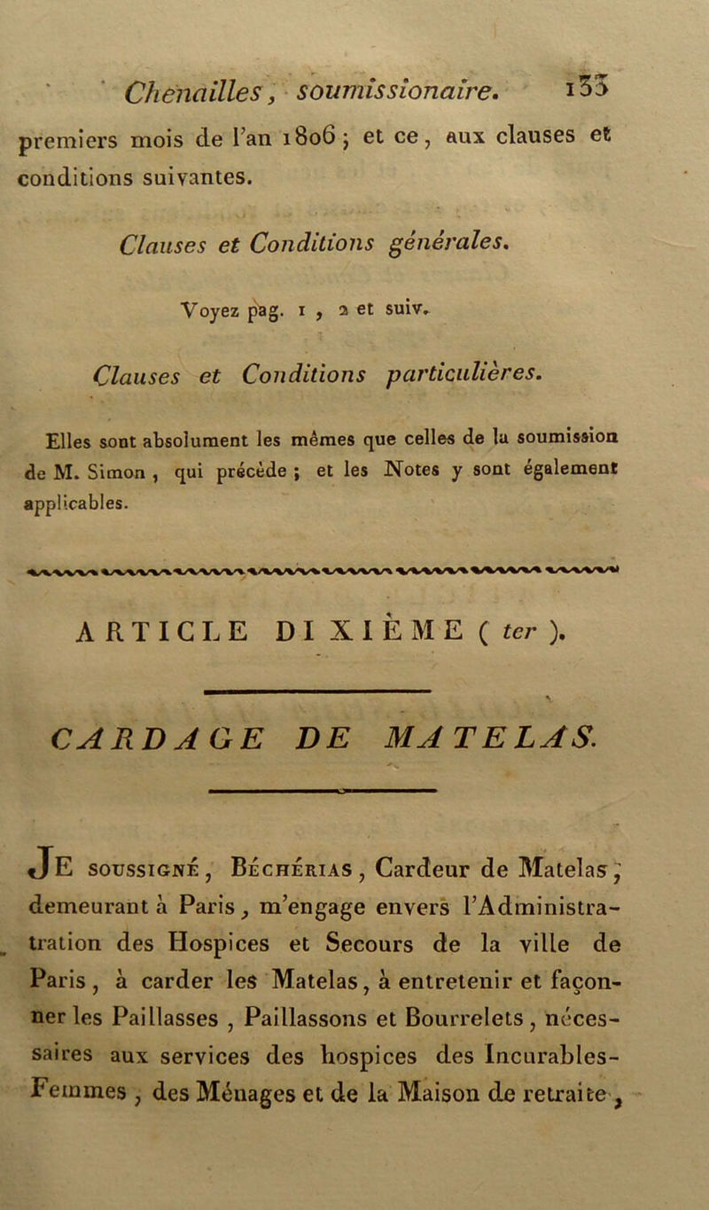 premiers mois cle Fan 1806 j et ce, aux clauses et conditions suivantes. Clauses et Conditions générales. Voyez pag. 1 , 2 et suiv. Clauses et Conditions particulières. Elles sont absolument les mêmes que celles de lu soumission de M. Simon , qui précède ; et les Notes y sont également applicables. ARTICLE DI X I È M E ( ter ). CARDAGE DE MATELAS. JE soussigné, Béchérias , Cardeur de Matelas,’ demeurant à Paris, m’engage envers l’Administra- tration des Hospices et Secours de la ville de Paris, à carder les Matelas, à entretenir et façon- ner les Paillasses , Paillassons et Bourrelets, néces- saires aux services des hospices des Incurables- Feinmes , des Méuages et de la Maison de retraite ,