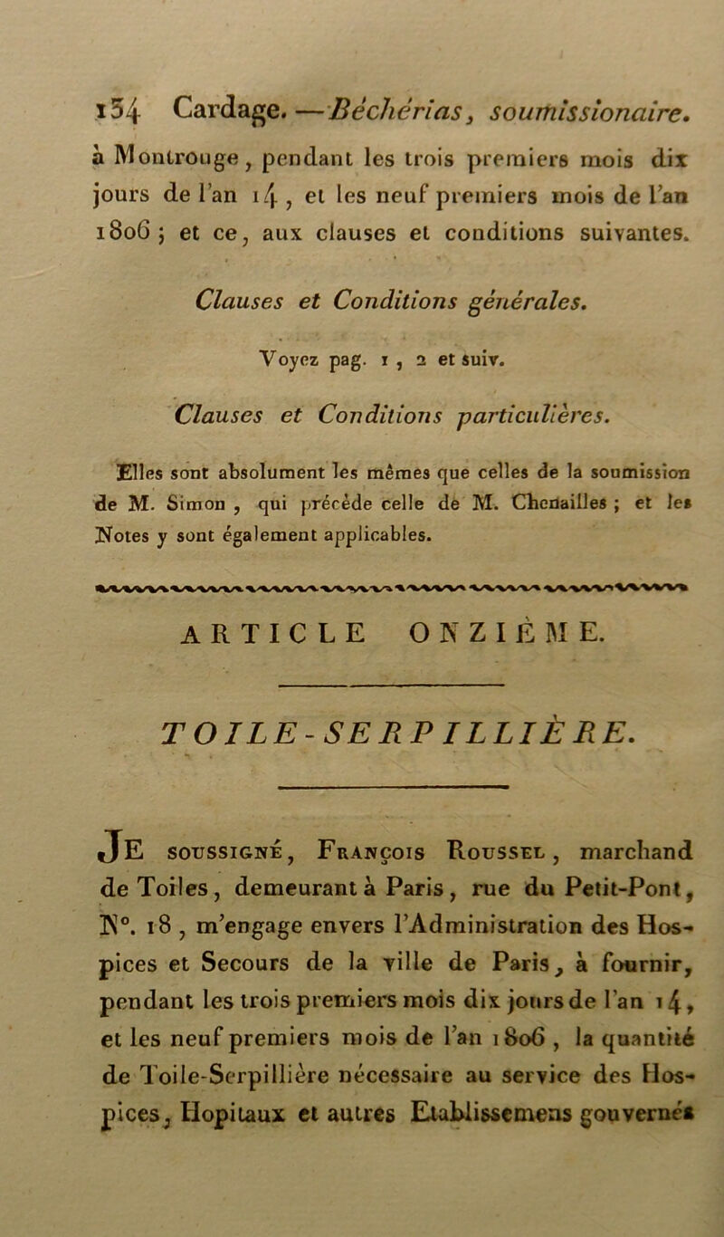 154 Cardage. —Bêcliéricis 3 soumissionaire. à Montrouge, pendant les trois premiers mois dix jours de l’an i/j. , et les neuf premiers mois de l’an 1806 j et ce, aux clauses et conditions suivantes. Clauses et Conditions générales. Voyez pag. 1, 2 et suiv. Clauses et Conditions particulières. Elles sont absolument les mêmes que celles de la soumission de M. Simon , qui précède celle de M. Chenailles ; et le* Noies y sont également applicables. ARTICLE ONZIEME. TOILE-SERPILLIÈRE. JE soussigné, François Roussel, marchand de Toiles, demeurant à Paris , rue du Petit-Pont, K°. 18 , m’engage envers l’Administration des Hos- pices et Secours de la ville de Paris, à fournir, pendant les trois premiers mois dix jours de l’an 14 » et les neuf premiers mois de l’an 1806 , la quantité de Toile-Serpillière nécessaire au service des Hos- pices, Hôpitaux et autres Etablisse mens gouverné*