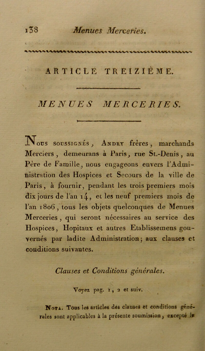 ï38 Menues Merceries. ARTICLE TREIZIÈME. MENUES MERCERIES. Nous soussignés , Andry frères, marchands Merciers, demeurans à Paris ^ rue St.-Denis , au Père de Famille, uous engageons envers l'Admi- nistration des Hospices et Secours de la ville de Paris, à fournir, pendant les trois premiers mois dix jours de Fan i4, et les neuf premiers mois de Fan 1806, tous les objets quelconques de Menues Merceries , qui seront nécessaires au service des Hospices, Hôpitaux et autres Etablisseinens gou- vernés par ladite Administration; aux clauses et conditions suivantes. Clauses et Conditions générales. I Voyez pag. 1 , 2 et suiv. Nota. Tous les articles des clauses et conditions géné- rales sont applicables à la présente soumission, excepté J»