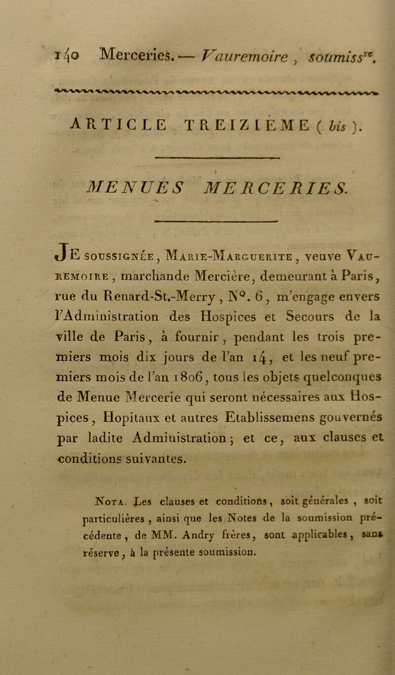 14o Merceries. •— Vauremoire , soiimissr*. ARTICLE TREIZIÈME ( bis). MENUES MERCERIES. JE soussignée, Marie-Marguerite, veuve Vau- remoire , marchande Mercière, demeurant à Paris, rue du Renard-St.-Merry, N°. 6, m’engage envers l’Administration des Hospices et Secours de la ville de Paris, à fournir, pendant les trois pre- miers mois dix jours de l’an i4, et les neuf pre- miers mois de l’an 1806, tous les objets quelconques de Menue Mercerie qui seront nécessaires aux Hos- pices , Hôpitaux et autres Etablissemens gouvernés par ladite Administration ; et ce, aux clauses et conditions suivantes. Nota. JLes clauses et conditions, soit générales , soit particulières , ainsi que les Notes de la soumission pré- cédente , de MM. Andry frères, sont applicables, san» réserve, à la présente soumission.