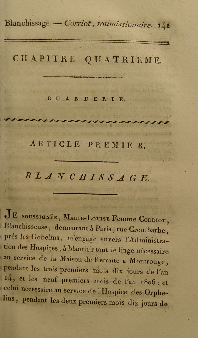 Blanchissage —Corriot, soumhsionaire. lit CHAPITRE QUATRIEME. — BUANDERIE. article premier. B L A N C H I S S A GE. Je soussignée, Marie-Louise Femme Corriot, Blanchisseuse, demeurant à Paris , rue Croulbarbe\ près les Gobelins, m’engage envers FAdministra- Don des Hospiçes , à blanchir tout le linge nécessaire au service de la Maison de Retraite à Montrouge, pendant les trois premiers niois dix jours de Fan J-h et les neuf premiers mois de Fan 1806 : et celui nécessaire au service de FHospice des Orphe- lins, pendant les deux premiers mois dix jours de