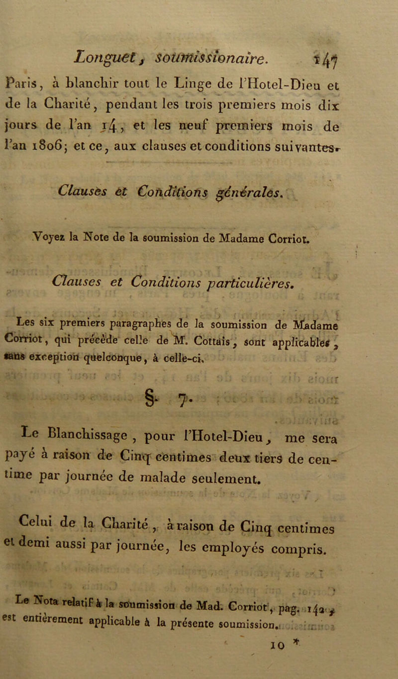 Longuet, Soumissionaire. t/fi Paris, à blanchir tout le Linge de l’Hotel-Dieu et de la Charité, pendant les trois premiers mois dix jours de l’an i/j., et les neuf premiers mois de l’an 1806} et ce, aux clauses et conditions suivarrtes.- Clausës et Conditions générales. Voyez la Note de la soumission de Madame Corriot. Clauses et Conditions particulières. ' ‘ ■ f . . • v î 1 rj» ’X Les six premiers paragraphes de la soumission de Madame Corriot, qui précède celle de M. Cottais, sont applicable*, •aüs exception quelconque, à celle-ci. §• ?• «S>o«St • ' i - : * t .H dr Le Blanchissage , pour l’Hotel-Dieu, me sera payé à raison de Cinq centimes deux tiers de cen- time par journée de malade seulement. - ' • - 1 > .j y .' 1 Celui de la Charité , a raison de Cinq centimes et demi aussi par journée, les employés compris. * t fs y ; / * t T Le Nota relatif à la soumission de Mad. Corriot, pag. x^9. f est entièrement applicable à la présente soumission. 10