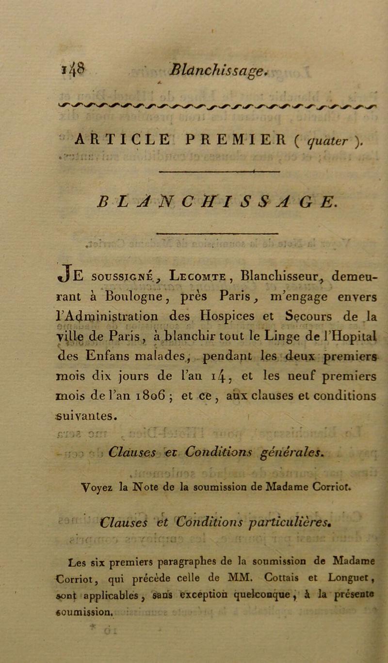 ARTICLE PREMIER ( quater ). BLANCHISSAGE. Je soussigné , Lecomte, Blanchisseur, demeu- rant à Boulogne, près Paris, m'engage envers l'Administration des Hospices et Secours de la (y y ; • * ville de Paris, à blanchir tout le Linge de l'Hôpital des Enfans malades, pendant les deux premiers mois dix jours de l’an 14 ? et les neuf premiers mois de l’an 1806 ; et ce , aux clauses et conditions suivantes. C'r ^ r‘ Clauses et Conditions générales. Voyez la Note de la soumission de Madame Corriof. Clauses et Conditions particulières• Les six premiers paragraphes de la soumission de Madame Corriot, qui précède celle de MM. Cottais et Longuet, sont applicables, sans exception quelconque, à la présente soumission,