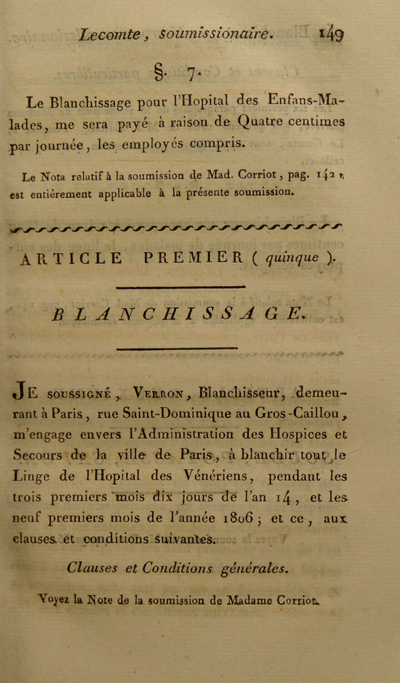 §• 7- Le Blanchissage pour l’Hôpital des Enfans-Ma- lades, me sera payé à raison de Quatre centimes par journée, les employés compris. Le Nota relatif à la soumission de Mad. Corriot, pag. 142 % est entièrement applicable à la présente soumission. ARTICLE PREMIER ( quinque ). . . r • . \ T BLANCHISSAGE. Je soussigné y Verron, Blanchisseur, demeu- rant à Paris , rue Saint-Dominique au Gros-Caillou , m’engage envers l’Administration des Hospices et Secours de la ville de Paris , à blanchir tout Je Linge de l’Hopilal des Vénériens, pendant les trois premiers mois dix jours de l’an i/j, et les neuf premiers mois de l’année 1806 ; et ce , aux clauses et conditions suivantes. Clauses et Conditions générales. Voyez la Note de la soumission de Madame Corrioïw