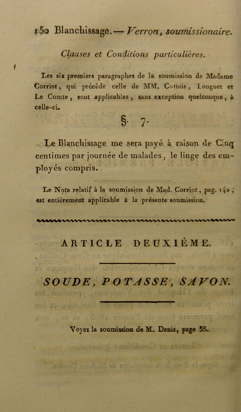 i5q Blanchissage.— Verron, soumissionaire. Clauses et Conditions particulières. Les six premiers paragraphes de la soumission de Madame Corriot, qui précède celle de MM. Cottais , Longuet et Le Comte , sout applicables , sans exception quelconque, k celle-ci» Le Blanchissage me sera payé a raison de Cinq centimes par journée de malades, le linge des em- ployés compris. Le Nota relatif à la soumission de Mad. Corriot, pag. 14* est entièrement applicable à la présente soumission. ARTICLE DEUXIÈME. SOUDE, POTASSE, SAVON. * J ( - - ^ - *- •* Voyez la soumission de M. Denis, page 55.