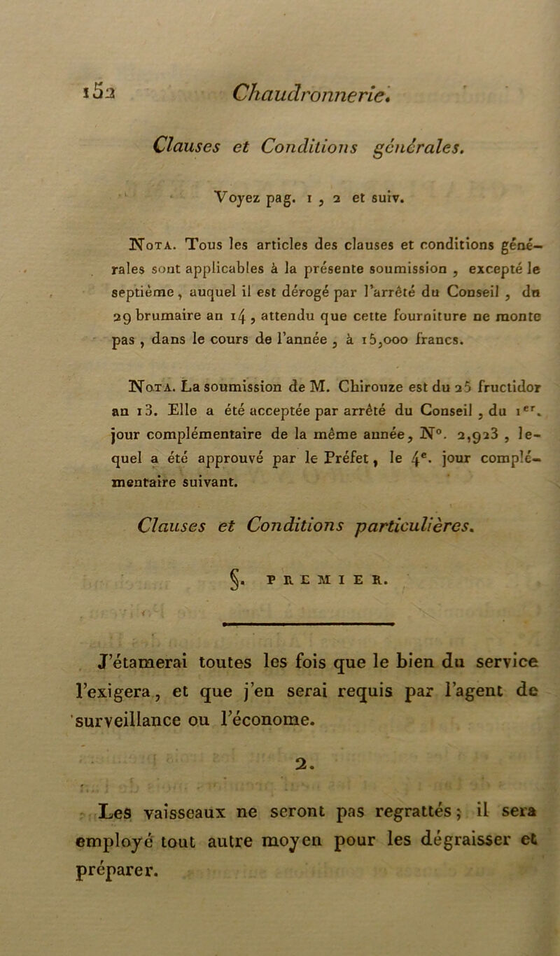 Clauses et Conditions generales. Voyez pag. i, 2 et suiv. Nota. Tous les articles des clauses et conditions géné- rales sont applicables à la présente soumission , excepté le septième, auquel il est dérogé par l’arrêté du Conseil , dn 29 brumaire an , attendu que cette fourniture ne monte pas , dans le cours de l’année , à i5,ooo francs. Nota. La soumission de M. Chirouze est du 25 fructidor an i3. Elle a été acceptée par arrêté du Conseil , du ier. jour complémentaire de la même année, N°. 2,923 , le- quel a été approuvé par le Préfet, le 4e- jour complé- mentaire suivant. Clauses et Conditions particulières. §. PREMIER. .rétamerai toutes les fois que le bien du service l’exigera, et que jeu serai requis par l’agent de surveillance ou l’économe. 2. Le9 vaisseaux ne seront pas regrattés; il sera employé tout autre moyen pour les dégraisser et préparer.