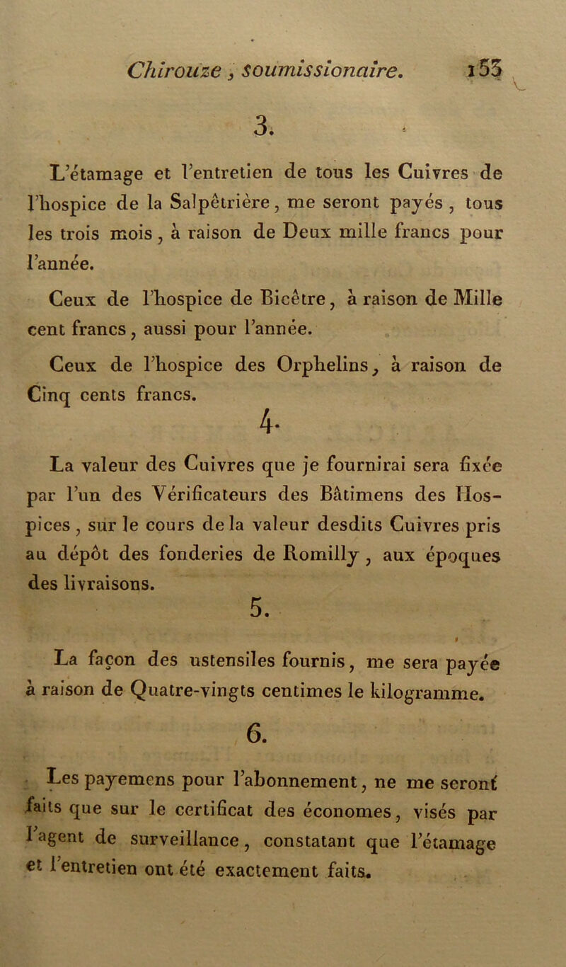 Chiroiïze 3 soumis s ionciire. L’étamage et l’entretien de tous les Cuivres de l’hospice de la Salpêtrière, me seront payés , tous les trois mois, à raison de Deux mille francs pour l’année. Ceux de l’hospice de Bicêtre, à raison de Mille cent francs, aussi pour l’année. Ceux de l’hospice des Orphelins, à raison de Cinq cents francs. 4- La valeur des Cuivres que je fournirai sera fixée par l’un des Vérificateurs des Bâtimens des Hos- pices , sur le cours delà valeur desdits Cuivres pris au dépôt des fonderies de Romilly , aux époques des livraisons. 5. t La façon des ustensiles fournis, me sera payée à raison de Quatre-vingts centimes le kilogramme. 6. Les payemens pour l’ahonnement, ne me seronf faits que sur le certificat des économes, visés par l’agent de surveillance, constatant que l’étamage €t 1 entretien ont été exactement faits.