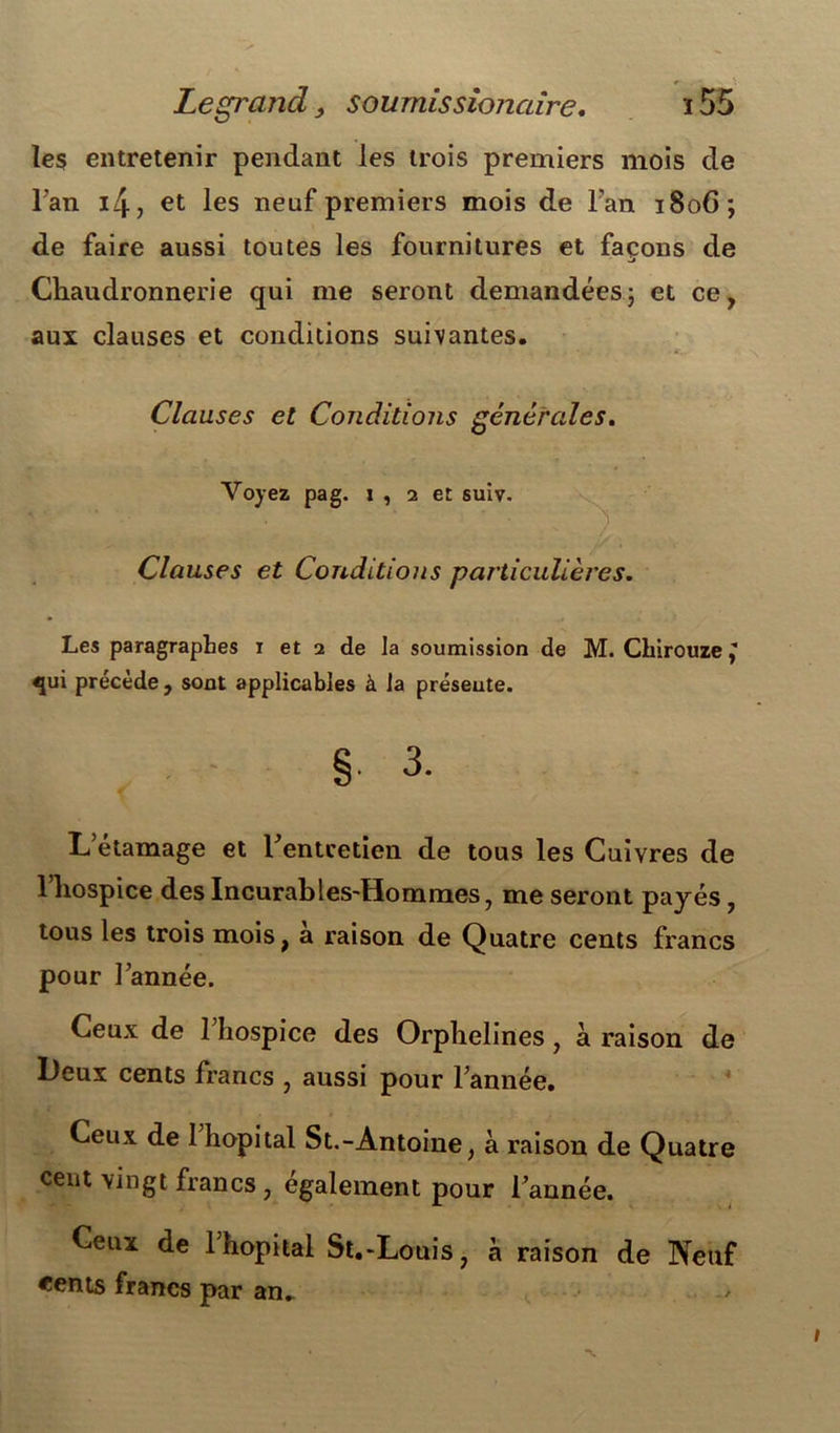 Legrand, sournissionaire. ï 55 les entretenir pendant les trois premiers mois de l'an 4, et les neuf premiers mois de Fan 1806; de faire aussi toutes les fournitures et façons de Chaudronnerie qui me seront demandées\ et ce, aux clauses et conditions suivantes. *. : - *. Clauses et Conditions générales. Voyez pag. i , 2 et suiv. Clauses et Conditions particulières. Les paragraphes 1 et 2 de la soumission de M. Chirouze y «pti précède , sont applicables à la présente. § 3. L etamage et Fentcetien de tous les Cuivres de l’hospice des Incurables-Hommes, me seront payés, tous les trois mois, a raison de Quatre cents francs pour l’année. Ceux de 1 hospice des Orphelines, à raison de Deux cents francs , aussi pour l’année. Ceux de 1 hôpital St.-Antoine, à raison de Quatre cent vingt francs , également pour l’année. Ceux de 1 hôpital St.-Louis, a raison de Neuf «ents francs par an.