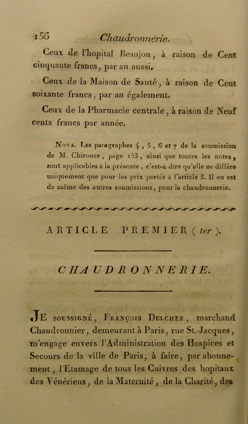 Ceux de Hiopital Beaujon , à raison de Cent cinquante francs, par an aussi. Ceux de la Maison de Santé, à raison de Cent soixante francs, par an également. Ceux de la Pharmacie centrale, à raison de Neuf cents francs par année. Nota. T.es paragraphes \ , 5 , 6 et 7 de la soumission de M. Chirouze , page i53, ainsi que toutes les notes > sont applicables à la présente , c’est-à dire qu’elle ne diffère uniquement que pour les prix portés à l’article 3. Il en est de même des autres soumissions, pour la chaudronnerie. ARTICLE PREMIER (ter). CHAUDRONNERIE. Je soussigné , François Delchez , marchand Chaudronnier, demeurant à Paris, rue St.-Jacques, m’engage envers l’Administration des Hospices et Secours de la ville de Paris, à faire, par abonne- ment , l’Etamage de tous les Cuivres des hôpitaux des Vénériens, de la Maternitéde la Charité, des