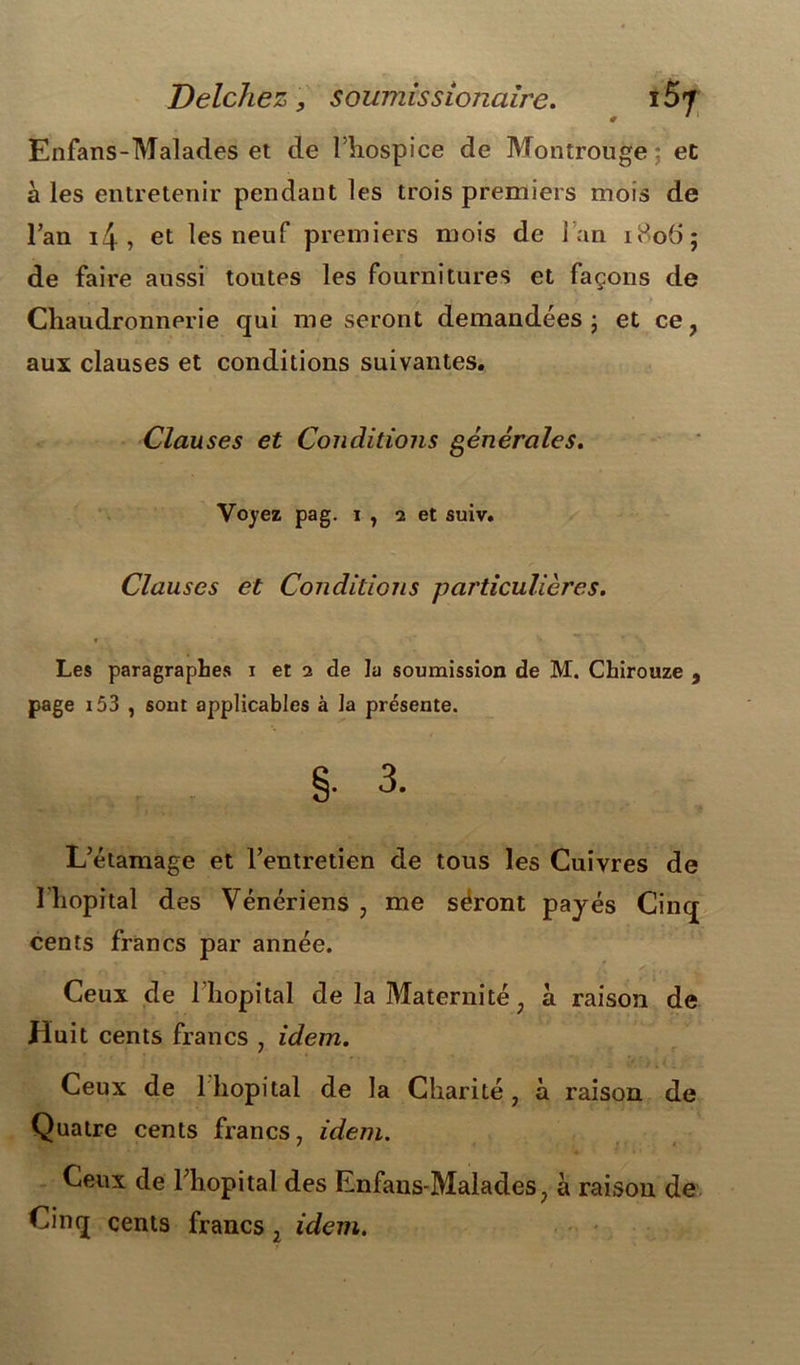 Delchez, soumis s ionaire. ï5* # * 1 Enfans-Malades et de l’hospice de Montrouge; et à les entretenir pendant les trois premiers mois de l’an 4, et les neuf premiers mois de 1 an 1806; de faire aussi toutes les fournitures et façons de Chaudronnerie qui me seront demandées; et ce, aux clauses et conditions suivantes. Clauses et Conditions générales. Voyez pag. i , 2 et suiv. Clauses et Conditions particulières. Les paragraphes 1 et 2 de la soumission de M. Chirouze , page 153 , sont applicables à la présente. §• 3. L’étamage et l’entretien de tous les Cuivres de l'hôpital des Vénériens , me séront payés Cinq cents francs par année. Ceux de l'hôpital de la Maternité, à raison de Huit cents francs , idem. Ceux de lliopital de la Charité, à raison de Quatre cents francs, idem. Ceux de l’hôpital des Enfans-Malades, à raison de Cinq cents francs, idem.