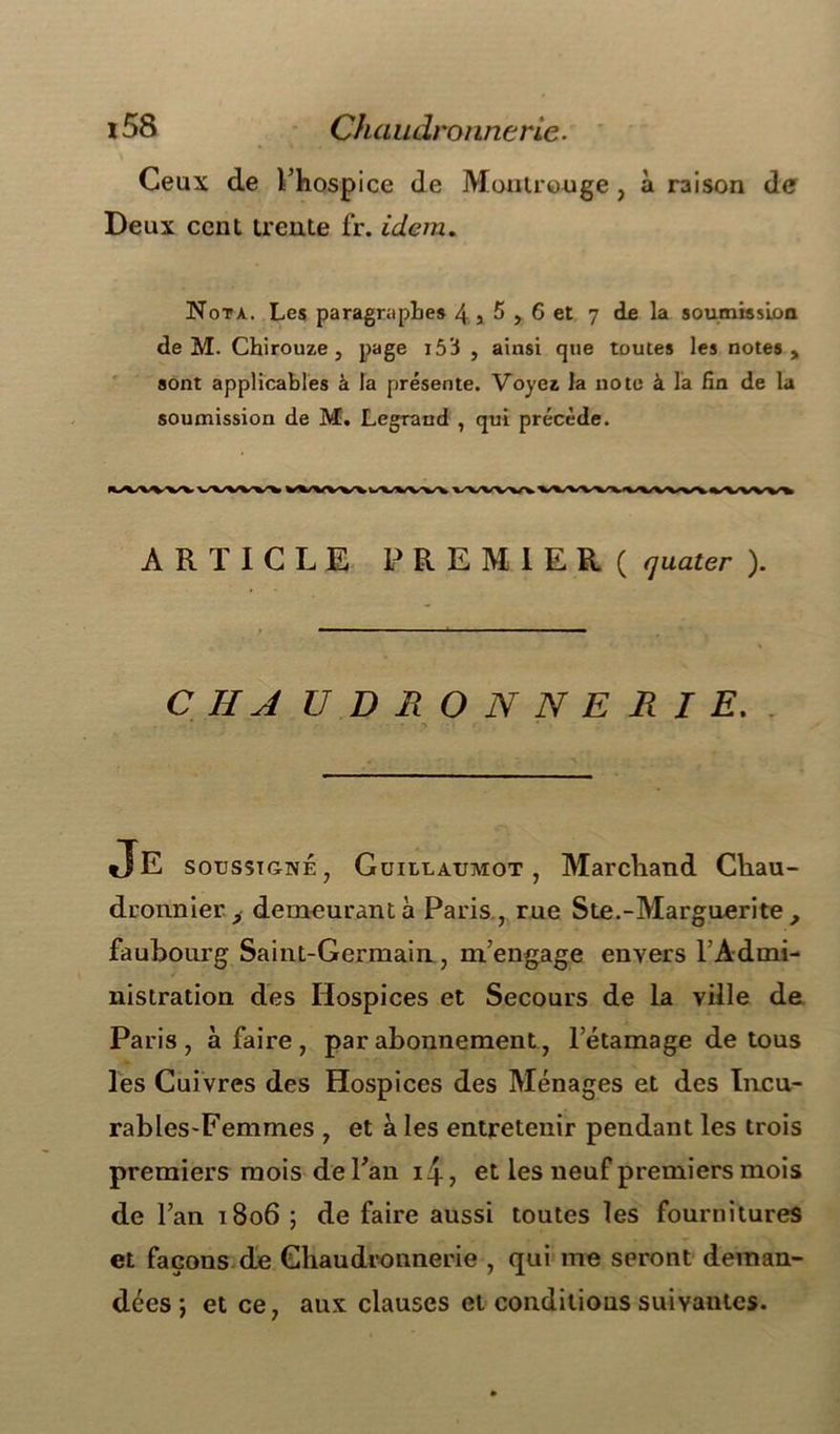 Ceux de l’hospice de Montrouge, à raison de Deux cent trente fr. idem. Nota. Les paragraphes 4 5 5,6 et 7 de la soumission de M. Chirouze , page i53 , ainsi que toutes les notes, sont applicables à la présente. Voyez la note à la fin de la soumission de M. Legrand , qui précède. ARTICLE PREMIER ( (juater ). C IIA UDRONNERIE. . • • 1 • • !' 4 . JE soussigné, Guillaumot , Marchand Chau- dronnier, demeurant à Paris , rue Ste.-Marguerite , faubourg Saint-Germain, m’engage envers l’Admi- nistration des Hospices et Secours de la ville de Paris, à faire, par abonnement, 1 etamage de tous les Cuivres des Hospices des Ménages et des Incu- rables-Femmes , et à les entretenir pendant les trois premiers mois de l’an 14-, et les neuf premiers mois de l’an 1806 ; de faire aussi toutes les fournitures et façons de Chaudronnerie , qui me seront deman- dées ; et ce, aux clauses et conditions suivantes.