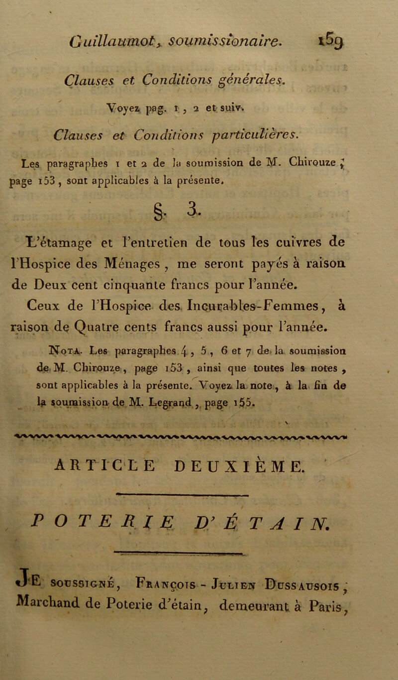 G uillaumoty soumissionaire. i5g Clauses et Conditions générales. Voyez pag. r, 2 et suiv. Clauses et Conditions particulières. Les paragraphes 1 et 2 de la soumission de M. Chirouze y page i53, sont applicables à la présente. §• 3. L’étamage et l’entretien de tous les cuivres de l'Hospice des Ménages , me seront payés à raison de Deux cent cinquante francs pour l’année. Ceux de l’Hospice des Incurables-Femmes, a raison de Quatre cents francs aussi pour l’année. Nota. Les paragraphes 4 , 5, 6 et 7 de la soumission de M. Chirouze, page i53 , ainsi que toutes les notes, sont applicables à la présente. Voyez la note, à la fin de lft soumission de M. Legrand , page 155. \ ARTICLE DEUXIÈME. POTERIE D’ É T A I N. • ., ■* «J‘E soussigné, François - Julien Dussausois , Marchand de Poterie d’étain, demeurant à Paris,