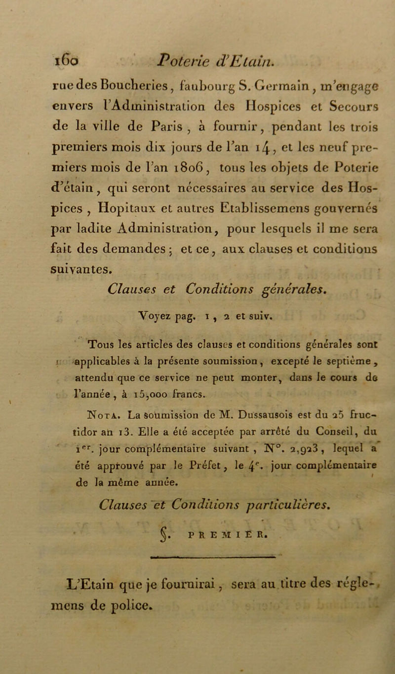 iGo Poterie d!Etain. rue des Boucheries, faubourg S. Germain, m’engage envers l’Administration des Hospices et Secours de la ville de Paris, à fournir, pendant les trois premiers mois dix jours de l’an 14- ? et les neuf pre- miers mois de l’an 1806, tous les objets de Poterie d’étain, qui seront necessaires au service des Hos- pices , Hôpitaux et autres Etablissemens gouvernés par ladite Administration, pour lesquels il me sera fait des demandes ; et ce, aux clauses et conditions suivantes. Clauses et Conditions générales. Voyez pag. 1, 2 et suiv. Tous les articles des clauses et conditions générales sont r applicables à la présente soumission, excepté le septième, attendu que ce service ne peut monter, dans le cours de l’année, à i5,ooo francs. Nota. La soumission de M. Dussausois est du a5 fruc- tidor an i3. Elle a été acceptée par arrêté du Conseil, du Ier. jour complémentaire suivant, N°. 2,923, lequel a été approuvé par le Préfet, le 4e- jour complémentaire de la même année. Clauses et Conditions particulières. r y ‘ » » * ' §. PREMIER. L’Etain que je fournirai, sera au titre des régie- mens de police.