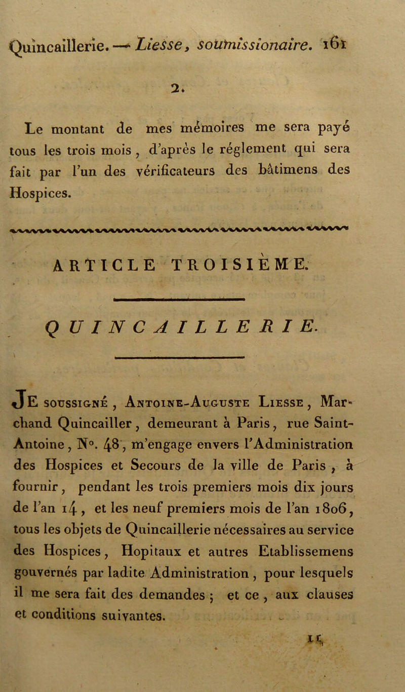 2. Le montant de mes mémoires me sera payé tous les trois mois , d’après le réglement qui sera fait par l’un des vérificateurs des batimens des Hospices. ARTICLE TROISIEME. Q UINCAILLERIE. JE soussigné , Antoine-Auguste Liesse , Mar« cliand Quincailler, demeurant à Paris, rue Saint- Antoine , N°. 4^', m’engage envers l’Administration des Hospices et Secours de la ville de Paris , à fournir, pendant les trois premiers mois dix jours de l’an i4 , et les neuf premiers mois de l’an 1806, tous les objets de Quincaillerie nécessaires au service des Hospices, Hôpitaux et autres Etablissemens gouvernés par ladite Administration , pour lesquels il me sera fait des demandes ; et ce , aux clauses et conditions suivantes. M*