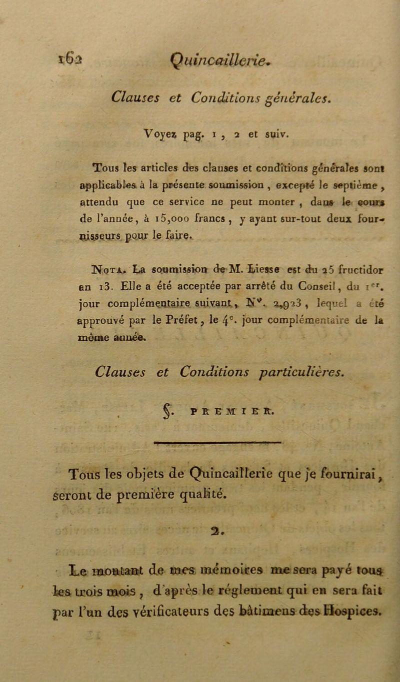 Quincaillerie• tS* Clauses et Conditions générales. Voyez pag. i , 2 et suiv. Tous les articles des clauses et conditions générales son* applicables, à la présente soumission , excepté le septième , attendu que ce service ne peut monter , daus le cours de l’année, à i5,ooo francs, y ayant sur-tout deux four- nisseurs pour le faire. Nota. La soumission de M. Liesse est du a5 fructidor en i3. Elle a été acceptée par arrêté du Conseil, du ier. jour complémentaire suivant, Ntf. 2*923 , lequel a été approuvé par le Préfet, le jour complémentaire de la même année. Clauses et Conditions particulières. §. P R E m 1 E R. Tous les objets de Quincaillerie que je fournirai, seront de première qualité. 2. Te montant de mes mémoires nie sera payé tous les trois mois , d’après le réglement qui en sera fait par l’un des vérificateurs des bàtimeus des Hospices.