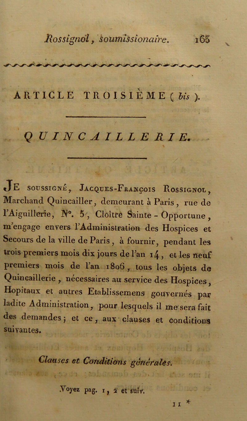 Mossignol y sournîssionaire. i65 V ARTICLE TROISIÈME ( bis ). Q U IN CAILLERIE. JE soussigné, Jacques-François Rossignol, Marchand Quincailler, demeurant à Paris, rue de l’Aiguillerie, N°. 5, Cloître Sainte - Opportune , m engage envers l’Administration des Hospices et Secours de la ville de Paris , à fournir, pendant les trois premiers mois dix jours de l’an 14, et les neuf premiers mois de l’an 1806, tous les objets de Quincaillerie , nécessaires au service des Hospices, Hôpitaux et autres Etablissemens gouvernés par ladite Administration, pour lesquels il me sera fait des demandes ; et ce, aux clauses et conditions suivantes. Clauses et Conditions générales. * * ^ f * . i . • . V . ' * • f • .Yoyez pag. 1, 2 et suiv.