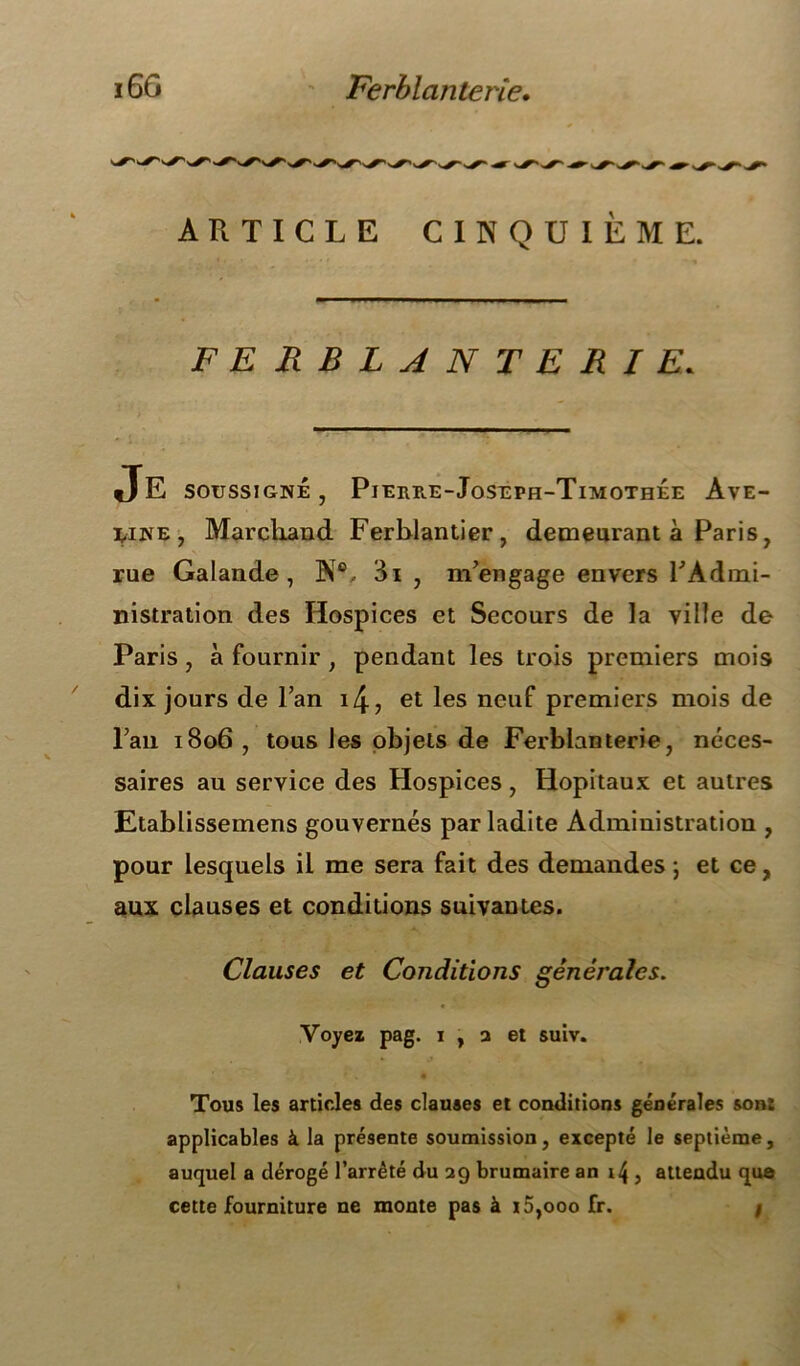 ARTICLE CINQUIÈME. FERBLANTERIE* Je soussigné, Pierb.e-Jost:ph-Timothée Ave- line, Marchand Ferblantier, demeurant à Paris, rue Galande , N®, 3i , m/engage envers l'Admi- nistration des Hospices et Secours de la ville de Paris, à fournir , pendant les trois premiers mois dix jours de l’an i4, et les neuf premiers mois de lau 1806 , tous les objets de Ferblanterie, néces- saires au service des Hospices, Hôpitaux et autres Etablissemens gouvernés par ladite Administration , pour lesquels il me sera fait des demandes ; et ce, aux clauses et conditions suivantes. Clauses et Conditions générales. Voyez pag. 1 , a et suiv. Tous les articles des clauses et conditions générales sont applicables à la présente soumission, excepté le septième, auquel a dérogé l’arrêté du 29 brumaire an 14 , attendu que cette fourniture ne monte pas à i5,ooo fr. /