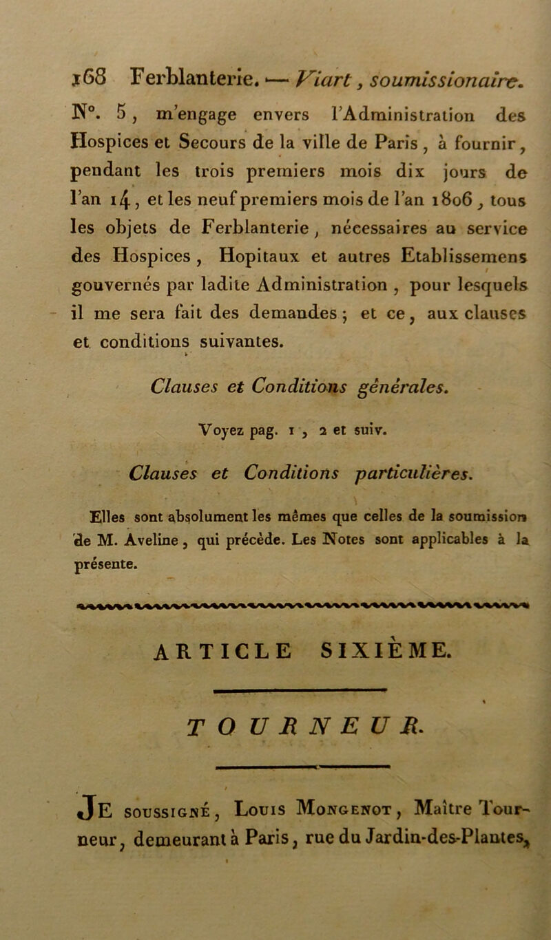 j 68 Ferblanterie. *— Viart, soumis s ionciire. JNT°. 5 , m’engage envers l’Administration des Hospices et Secours de la ville de Paris , à fournir, pendant les trois premiers mois dix jours de l’an i4, et les neuf premiers mois de l’an 1806 tous les objets de Ferblanterie, nécessaires au service des Hospices , Hôpitaux et autres Etablissemens gouvernés par ladite Administration , pour lesquels il me sera fait des demandes; et ce, aux clauses et conditions suivantes. k ■ Clauses et Conditions générales. Voyez pag. 1 , 2 et suiv. Clauses et Conditions particulières. \ Elles sont absolument les mêmes que celles de la soumission de M. Aveline , qui précède. Les Notes sont applicables à la présente. ARTICLE SIXIÈME. T O U Jt N E U R. Je soussigsé, Louis Mongenot, Maître Tour- neur, demeurant à Paris, rue du Jardin-des-Plautes,