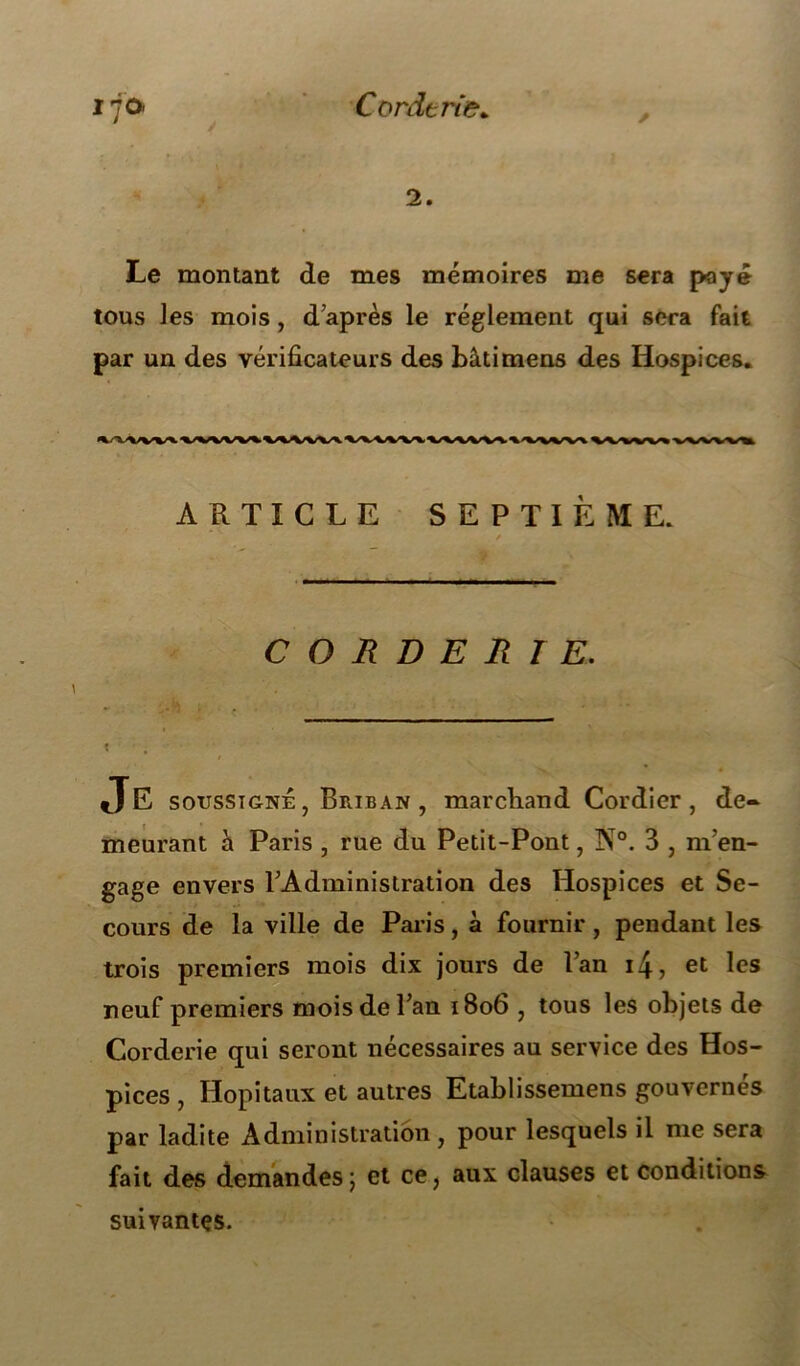 Cordtî'ie* * 2. Le montant de mes mémoires me sera payé tous les mois, d’après le réglement qui sera fait par un des vérificateurs des bâtimens des Hospices* ARTICLE SEPTIÈME. C O R D E R 1E. X Je soussigné , Briban , marchand Cordier , de- meurant h. Paris , rue du Petit-Pont, I\0. 3 , m’en- gage envers l’Administration des Hospices et Se- cours de la ville de Paris, à fournir , pendant les trois premiers mois dix jours de l’an i4, et les neuf premiers mois de l’an 1806 , tous les objets de Corderie qui seront nécessaires au service des Hos- pices , Hôpitaux et autres Etablissemens gouvernés par ladite Administration, pour lesquels il me sera fait des demandes ; et ce, aux clauses et conditions suivantes.