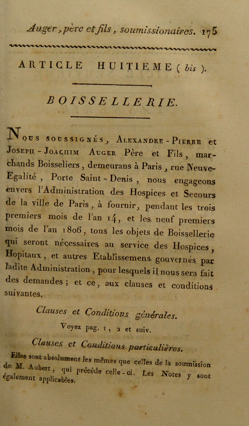 1 1 Augtr, père etjîls, soumissionaircs. i y5 ARTICLE HUITIEME ( bis ). ■ < boissellerie. INT ■ ous sou ssignes y Alexandre - Pierre et Joseph - JoAcniM Auger Père et Fils, mar- chands Boisseliers , demeurans à Paris x rue Neuve- Egalité , Porte Saint - Denis , nous engageons envers l’Administration des Hospices et Secours de la ville de Paris, à fournir, pendant les trois premiers mois de l’an i4, et les neuf premiers mois de l’an 1806, tous les objets de Boissellerie qui seront nécessaires au service des Hospices, Hôpitaux , et autres Elablissemens gouvernés par’ ladite Administration , pour lesquels il nous sera fait des demandes ; et ce, aux clauses et conditions suivantes. Ctcmses et Conditions générales. Voyez pag. 1 , 3 et suiv. Clauses et Conditions particulières. mémes * ce,les de ,a “™>!ssion cd,e-ci-