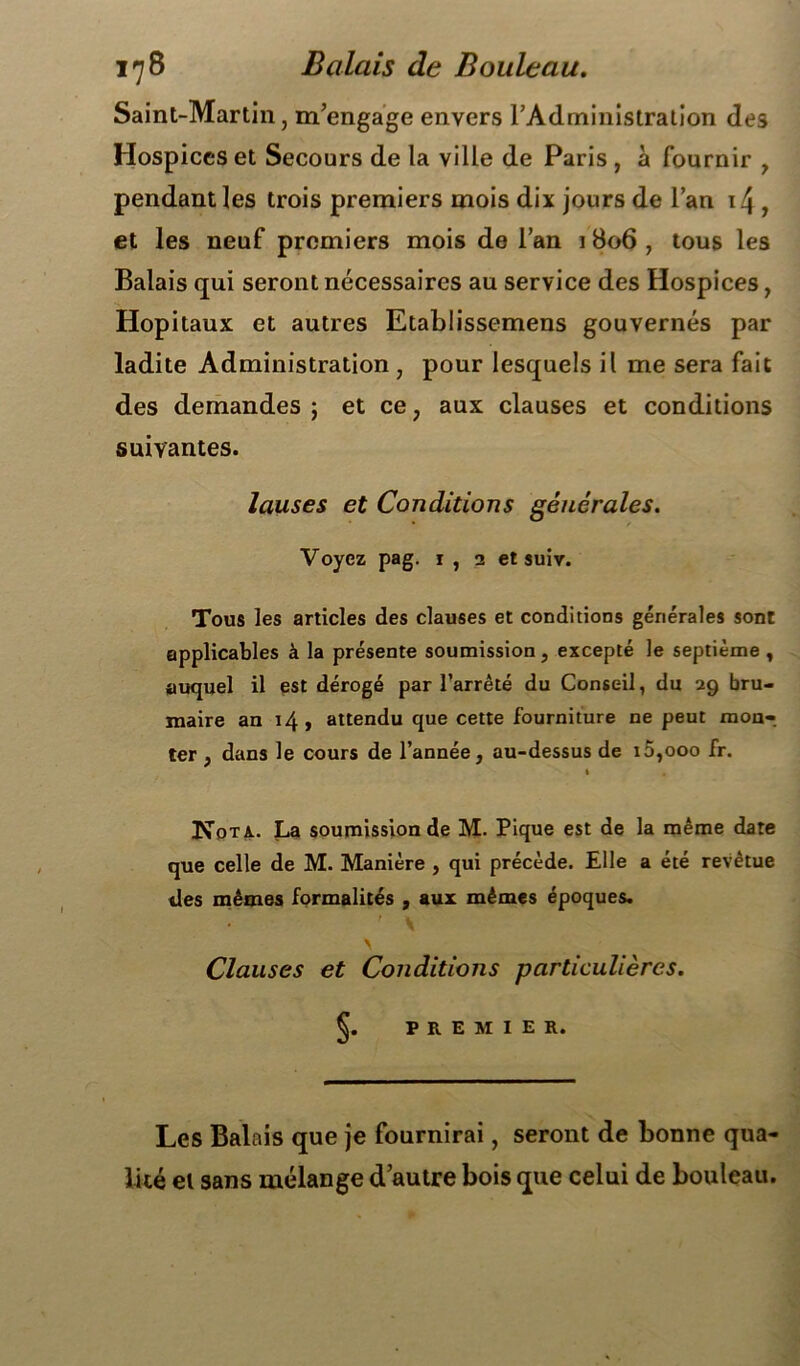 Saint-Martin, m’engage envers l’Administration des Hospices et Secours de la ville de Paris , à fournir , pendant les trois premiers mois dix jours de l’an i4 , et les neuf premiers mois de l’an 1 806 , tous les Balais qui seront nécessaires au service des Hospices, Hôpitaux et autres Etablissemens gouvernés par ladite Administration , pour lesquels il me sera fait des demandes ; et ce, aux clauses et conditions suivantes. lauses et Conditions générales. Voyez pag. 1, 2 et suir. Tous les articles des clauses et conditions générales sont applicables à la présente soumission, excepté le septième , auquel il est dérogé par l’arrêté du Conseil, du 29 bru- maire an 14, attendu que cette fourniture ne peut mon- ter , dans le cours de l’année, au-dessus de 10,000 fr. l Nota.. La soumission de M. Pique est de la même date que celle de M. Manière , qui précède. Elle a été revêtue des mêmes formalités , aux mêmes époques. • ' \ \ Clauses et Conditions particulières. Ç. PREMIER. Les Balais que je fournirai, seront de bonne qua- lité et sans mélange d’autre bois que celui de bouleau.