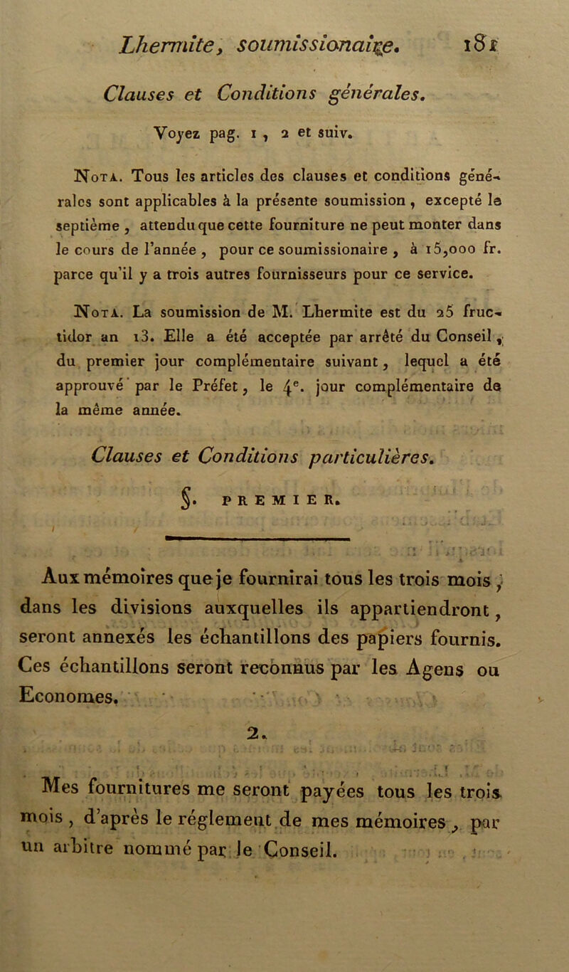 Clauses et Conditions générales. Voyez pag. i , 2 et suiv. Nota. Tous les articles des clauses et conditions géné- raies sont applicables à la présente soumission , excepté la septième , attendu que cette fourniture ne peut monter dans le cours de l’année , pour ce soumissionaire , à i5,ooo fr. parce qu’il y a trois autres fournisseurs pour ce service. N ota. La soumission de M. Lbermite est du 26 fruc- tidor an t3. Elle a été acceptée par arrêté du Conseil, du premier jour complémentaire suivant, lequel a été approuvé par le Préfet, le 4e* jour complémentaire de la même année. Clauses et Conditions particulières. 5. PREMIER. v. . • J ‘ I f » s ' *''* • ! 4 » ? • ji/l * I Aux mémoires que je fournirai tous les trois mois , dans les divisions auxquelles ils appartiendront 7 seront annexés les échantillons des papiers fournis. Ces échantillons seront reconnus par les Agens ou Economes. 2. j* < * r C i * } _ » . f y ,|r‘ r ■ Mes fournitures me seront payées tous les trois mois , d apres le réglement de mes mémoires par un arbitre nommé par le Conseil.