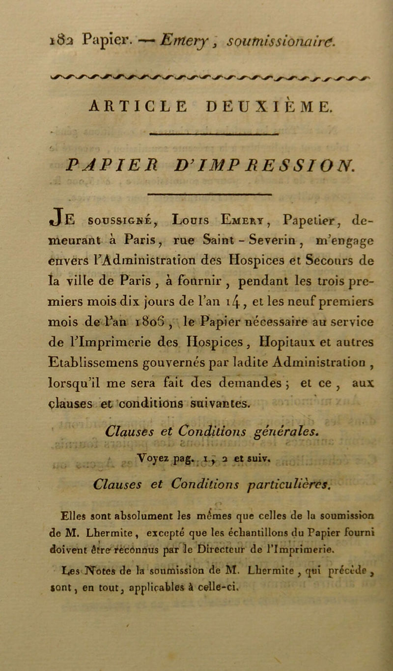 18a Papier.—Emery, soumissionairc. ARTICLE DEUXIEME. PAPIER D’IMP RESSION. Je soussigné7 Louis Emery, Papeiier, de- meurant à Paris, rue Saint - Severin , m’engage envers l’Administration des Hospices et Secours de la ville de Paris , à fournir , pendant les trois pre- miers mois dix jours de l’an i4, et les neuf premiers mois de Pan i8o5 , le Papier nécessaire au service de l’Imprimerie des Hospices , Hôpitaux et autres Etablissemens gouvernés par ladite Administration , lorsqu’il me sera fait des demandes ; et ce , aux clauses et conditions suivantes. Clauses et Conditions générales. ... • •• Voyez pag. i.ÿ a et suiv. Clauses et Conditions particulières. Elles sont absolument les mêmes que celles de la soumission de M. Lhermite , excepté que les échantillons du Papier fourni doivent être1 reconnus par le Directeur de l’Imprimerie. Les JNTotes de la soumission de M. Lhermite , qui précède , sont, en tout, applicables à celle-ci.