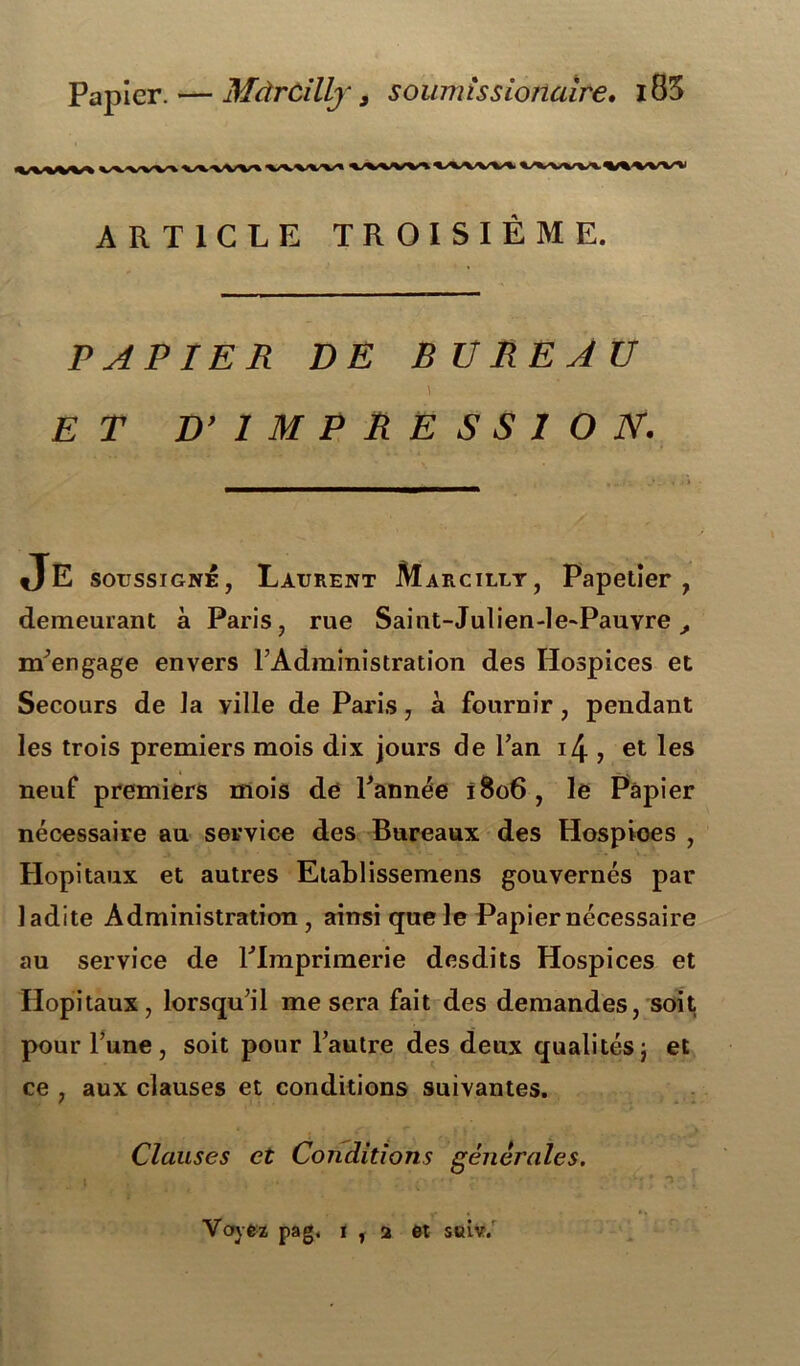 Papier. — MàrCilly y soumissionaire. l85 <VWW% WWV^ WWV\.V%VVW ARTICLE TROISIÈME. PAPIER DE BUREAU ET D’ IMPRESSION. demeurant à Paris, rue Saint-Julien-le-Pauvre, m’engage envers l’Administration des Hospices et Secours de Ja ville de Paris, à fournir , pendant nécessaire au service des Bureaux des Hospioes , Hôpitaux et autres Etablissemens gouvernés par ladite Administration, ainsi que le Papier nécessaire au service de FImprimerie desdits Hospices et Hôpitaux, lorsqu’il me sera fait des demandes, soit pour l’une, soit pour l’autre des deux qualités) et ce , aux clauses et conditions suivantes. les trois premiers mois dix jours de Fan i4 , et les neuf premiers mois de Fannée 1806, le Papier Clauses et Conditions générales. Voyez pag. it2 et suiv.