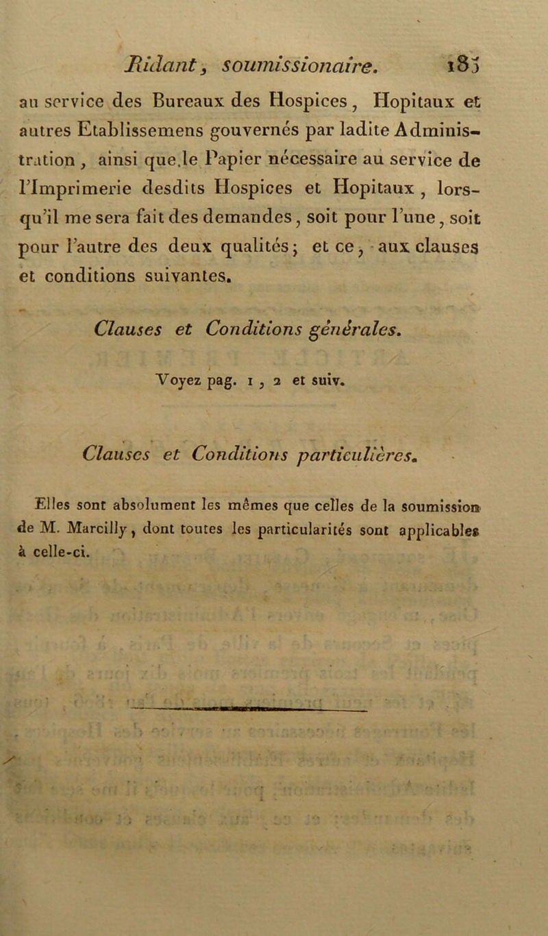 Ridant9 sownissionaire. i8j an service des Bureaux des Hospices, Hôpitaux et autres Etablissemens gouvernés par ladite Adminis- tration , ainsi que.le Papier nécessaire au service de l’Imprimerie desdits Hospices et Hôpitaux , lors- qu’il me sera fait des demandes, soit pour l’une, soit pour l’autre des deux qualités; et ce, aux clauses et conditions suivantes. Clauses et Conditions générales. Voyez pag. i , 2 et suiv. Clauses et Conditions particulières« Elles sont absolument les mêmes que celles de la soumission de M. Marcilly, dont toutes les particularités sont applicables à celle-ci.