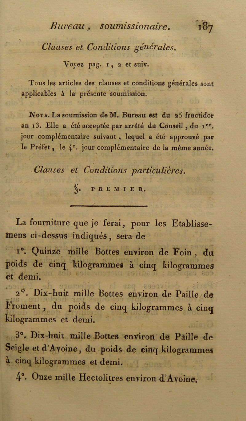 Clauses et Conditions générales. Voyez pag. i , 2 et suiv. Tous les articles des clauses et conditions générales sont applicables à la présente soumission. Nota. La soumission deM. Bureau est du 25 fructidor an i3. Elle a été acceptée par arrêté du Conseil , du ier. jour complémentaire suivant , lequel a été approuvé par le Préfet, le 4e- jour complémentaire de la même année. Clauses et Conditions particulières. §. PREMIER. La fourniture que je ferai, pour les Etablisse- tnens ci-dessus indiqués, sera de i°. Quinze mille Bottes environ de Foin , du poids de cinq kilogrammes à cinq kilogrammes et demi. 20. Dix-huit mille Bottes environ de Paille de Froment, du poids de cinq kilogrammes à cinq kilogrammes et demi. 3°. Dix-huit mille Bottes environ de Paille de Seigle etd’Avoine, du poids de cinq kilogrammes a cinq kilogrammes et demi. 4°. Onze mille Hectolitres environ d’Ayoine.