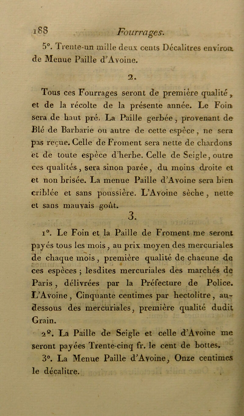 Fourrages. 5°. Trente-un mille deux cents Décalitres environ de Menue Paille d’Avoine. 2. Tous ces Fourrages seront de première qualité y et de la récolte de la présente année. Le Foin sera de haut pré. La Paille gerbée , provenant de Blé de Barbarie ou autre de cette espèce , ne sera pas reçue. Celle de Froment sera nette de chardons et de toute espèce d herbe. Celle de Seigle, outre ces qualités, sera sinon parée, du moins droite et et non brisée. La menue Paille d’Avoine sera bien criblée et sans poussière. L’Avoine sèche , nette et sans mauvais goût. 3. i°. Le Foin et la Paille de Froment me seront payés tous les mois , au prix moyen des mercuriales de chaque mois, première qualité de chacune de ces espèces ; lesdites mercuriales des marchés de Paris , délivrées par la Préfecture de Police. L’Avoine, Cinquante centimes par hectolitre, au- dessous des mercuriales, première qualité dudit Grain. 2°. La Paille de Seigle et celle d’Avoine me seront payées Trente-cinq fr. le cent de bottes. 3°. La Menue Paille d’Avoine, Onze centimes le décalitre.