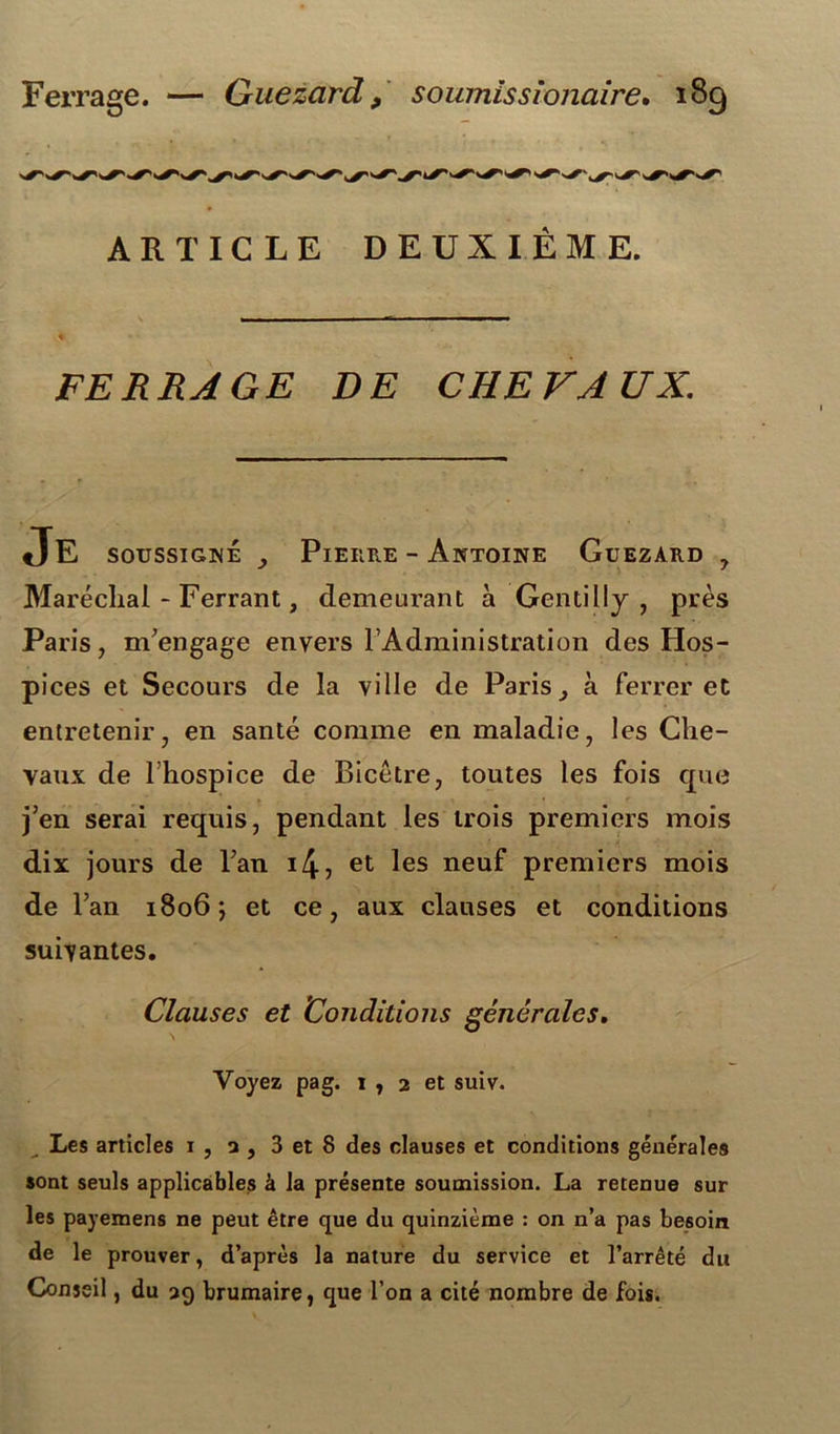 Ferrage. — Guezard 9 soumissionaire. 18g ARTICLE DEUXIÈME. FERRAGE DE CHEVAUX. JE soussigné y Pierre - Antoine Guezard , Maréchal-Ferrant, demeurant à Gentilly , près Paris, m'engage envers l’Administration des Hos- pices et Secours de la ville de Paris, à ferrer et entretenir, en santé comme en maladie, les Che- vaux de l’hospice de Bicêtre, toutes les fois que j’en serai requis, pendant les trois premiers mois dix jours de l’an i4, et les neuf premiers mois de l’an 1806; et ce, aux clauses et conditions suivantes. Clauses et Conditions générales. Voyez pag. 1 , 2 et suiv. Les articles 1 , a , 3 et 8 des clauses et conditions générales sont seuls applicables à la présente soumission. La retenue sur les payemens ne peut être que du quinzième : on n’a pas besoin de le prouver, d’après la nature du service et l’arrêté du Conseil, du 39 brumaire, que l’on a cité nombre de fois.
