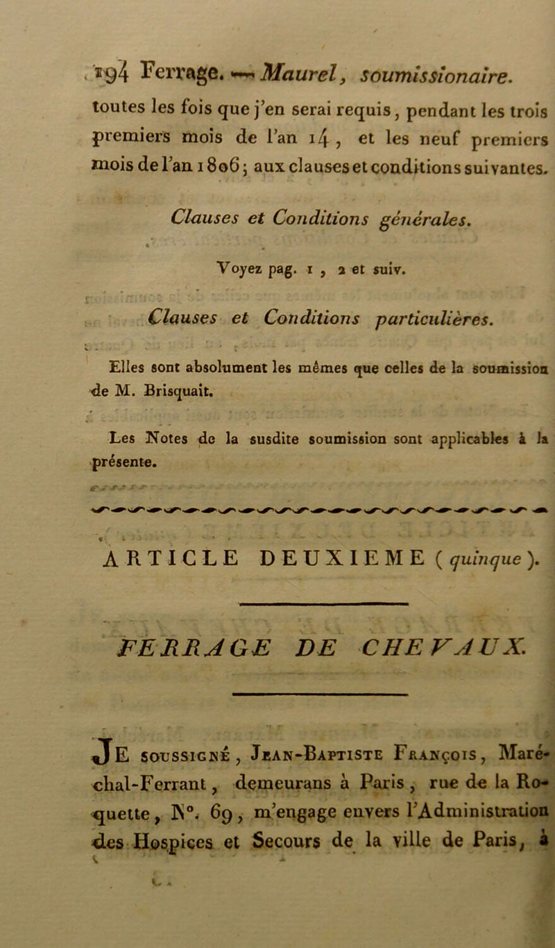 toutes les fois que j’en serai requis, pendant les trois premiers mois de l’an i4 , et les neuf premiers mois de l’an 1806 ; aux clauses et conditions suivantes. Clauses et Conditions générales. • ‘ - Voyez pag. i , 2 et suiv. r ' '' - ' M. v Clauses et Conditions particulières. Elles sont absolument les mêmes que celles de la soumission de M. Brisquait. Les Notes de la susdite soumission sont applicables à la présente. ARTICLE DEUXIEME ( quinque ). FERRAGE DE CHEVAUX. Je soussigné , Jean-Baptiste François, Maré- chal-Ferrant, demeurans à Paris, rue de la Ro- quette, JN°. 69, m’engage envers l’Administration des Hospices et Secours de la ville de Paris, à