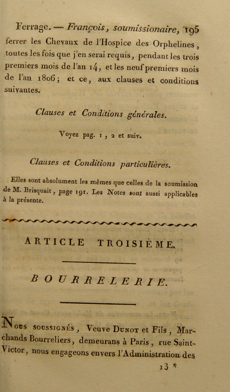 Ferra«e. — François, soumissionaire, 'îg5 ferrer les Chevaux de l’Hospice des Orphelines , toutes les fois que j’en serai requis, pendant les trois premiers mois de l’an i/j-, elles neuf premiers mois de l’an 1806; et ce, aux clauses et conditions suivantes. Clauses et Conditions générales. 1 Voyez pag. 1 , a et suiv. Clauses et Conditions particulières. Elles sont absolument les mêmes que celles de la soumission deM. Brisquait, page 191. Les Notes sont aussi applicables à la présente. article troisième. b O U RRELERIE. N ovs soussignés , Veuve Dunot et Fils , Mar- chands Bourreliers, demeurans à Paris , rue Saint- Victor, nous engageons envers l’Administration, des i3 *