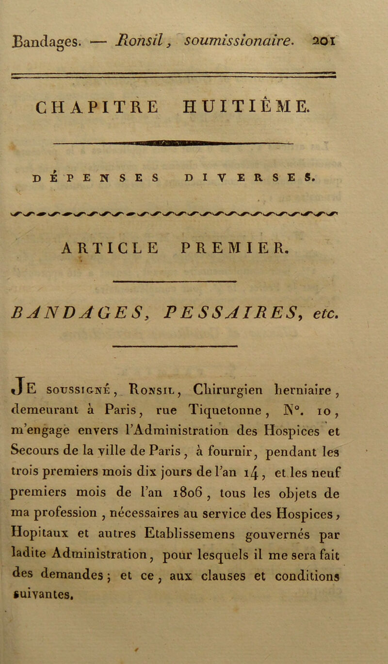 CHAPITRE HUITIÈME. DÉPENSES ’ • • < . { ARTICLE PREMIER. BANDAGES, PESSAIRES, efc. DIVERSES. tJE soussigné, Ronsil, Chirurgien herniaire, demeurant à Paris, rue Tiquetonne , J\°. 10, m’engage envers l’Administration des Hospices et Secours de la ville de Paris , à fournir, pendant les trois premiers mois dix jours de l’an 14, et les neuf premiers mois de l’an 1806, tous les objets de ma profession , nécessaires au service des Hospices > Hôpitaux et autres Etablissemens gouvernés par ladite Administration, pour lesquels il me sera fait des demandes 5 et ce, aux clauses et conditions suivantes.