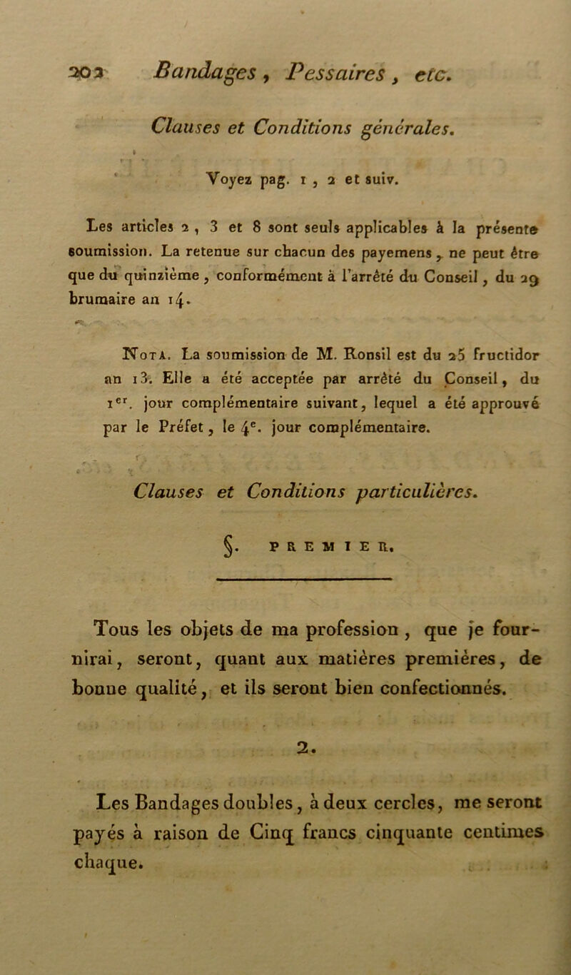 30* Bandages , P es s aires , etc. Clauses et Conditions générales. » *■ » ... Voyez pag. i , 2 et suiv. Les articles 2 , 3 et 8 sont seuls applicables à la présent® soumission. La retenue sur chacun des payemens r ne peut être que du quinzième , conformément à l’arrêté du Conseil, du 29 brumaire an 14. N ota. La soumission de M. Ronsil est du 25 fructidor an i3. Elle a été acceptée par arrêté du Conseil, du Ier. jour complémentaire suivant, lequel a été approuvé par le Préfet, le \c. jour complémentaire. '•/> . r/ , ^ . . . ■> . ; ' . ’ ; Clauses et Conditions particulières. PREMIER. Tous les objets de ma profession , que je four- nirai, seront, quant aux matières premières, de bonne qualité, et ils seront bien confectionnés. 2. Les Bandages doubles, à deux cercles, me seront payés à raison de Cinq francs cinquante centimes • i.: . ■ j