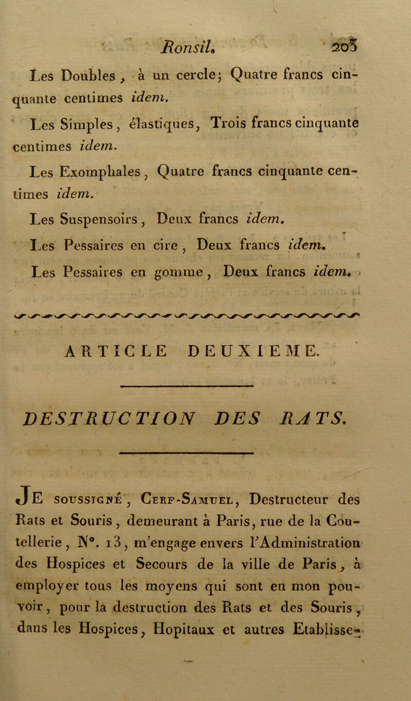 > RonsiL 205 Les Doubles, à un cercle; Quatre francs cin- quante centimes idem. Les Simples, élastiques, Trois francs cinquante centimes idem. Les Exompliales, Quatre francs cinquante cen- times idem. Les Suspensoirs , Deux francs idem. • r y Les Pessaires en cire , Deux francs idem. ? Les Pessaires en gomme , Deux francs idem. ARTICLE DEUXIEME. DESTRUCTION DES RATS. soussigné , Cerf-Samuel, Destructeur des tellerie, N0. i3, m'engage envers l'Administration des Hospices et Secours de la ville de Paris, à employer tous les moyens qui sont en mon pou- voir , pour la destruction des Rats et des Souris , dans les Hospices, Hôpitaux et autres Etablisse^ Rats et Souris, demeurant à Paris, rue de la Cou