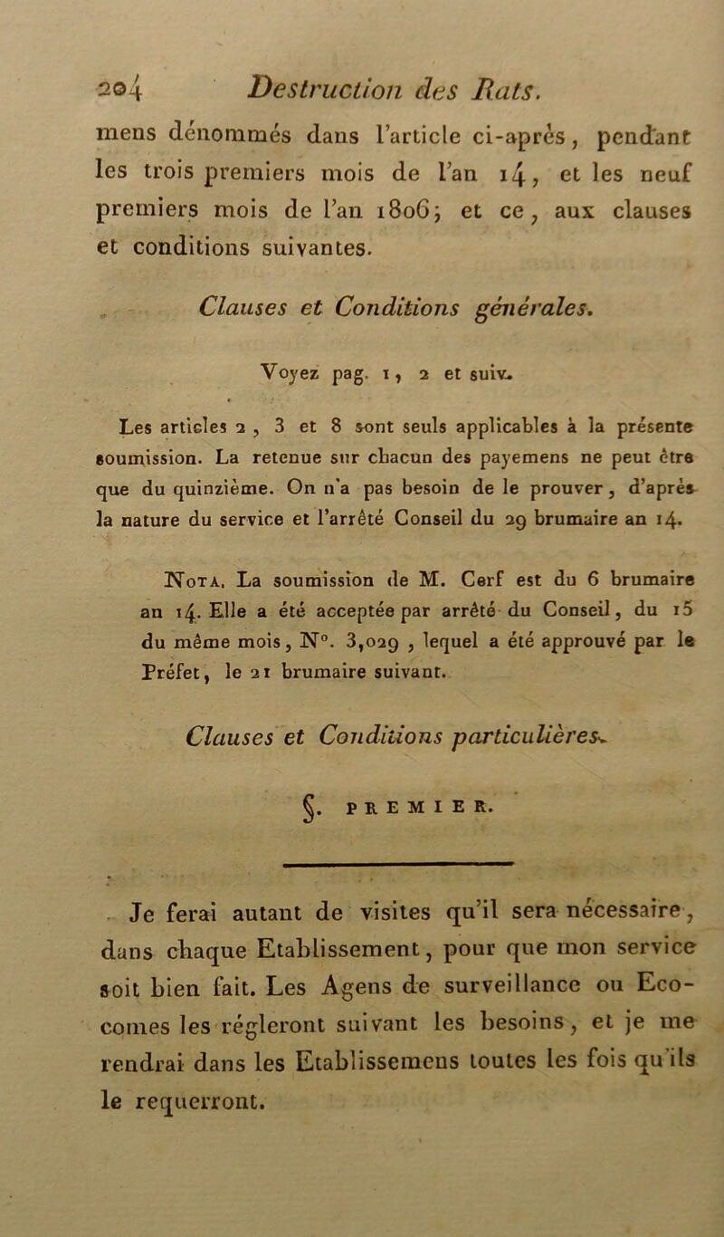 2©4 Destruction des Rats. mens dénommés dans l’article ci-aprés, pendant les trois premiers mois de l’an 14, et les neuf premiers mois de l’an 1806; et ce, aux clauses et conditions suivantes. Clauses et Conditions générales. Voyez pag. 1, 2 et suiv. Les articles 2 , 3 et 8 sont seuls applicables à la présente soumission. La retenue sur chacun des payemens ne peut être que du quinzième. On n'a pas besoin de le prouver, d’après la nature du service et l’arrêté Conseil du 29 brumaire an 14. Nota. La soumission de M. Cerf est du 6 brumaire an 14. Elle a été acceptée par arrêté du Conseil, du i5 du même mois, N°. 3,029 , lequel a été approuvé par le Préfet, le 21 brumaire suivant. Clauses et Conditions particulières^ §. PREMIER. Je ferai autant de visites qu’il sera nécessaire, dans chaque Etablissement, pour que mon service soit bien lait. Les Agens de surveillance ou Eco- comes les régleront suivant les besoins, et je me rendrai dans les Etablissemens toutes les fois qu’ils le requerront.