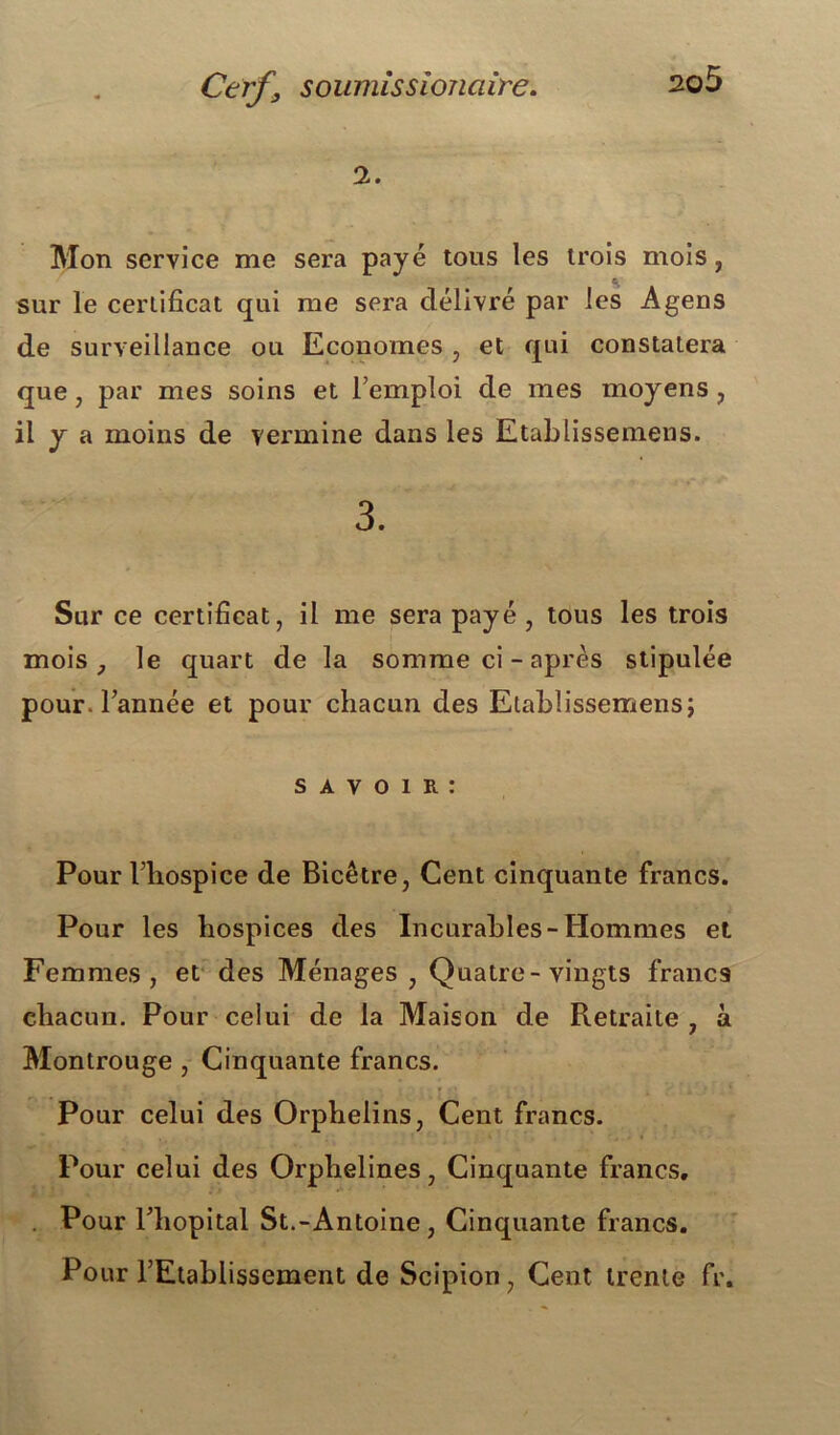 2. Mon service me sera payé tous les trois mois, G sur le certificat qui me sera délivré par les Agens de surveillance ou Economes , et qui constatera que, par mes soins et l’emploi de mes moyens, il y a moins de vermine dans les Etablissemens. 3. Sur ce certificat, il me sera payé, tous les trois mois, le quart de la somme ci - après stipulée pour, l’année et pour chacun des Etablissemens; s a v o i R : Pour l’hospice de Bicêtre, Cent cinquante francs. Pour les hospices des Incurables-Hommes et Femmes, et des Ménages , Quatre-vingts francs chacun. Pour celui de la Maison de Retraite , à Montrouge , Cinquante francs. Pour celui des Orphelins, Cent francs. Pour celui des Orphelines, Cinquante francs. . Pour l’hôpital St.-Antoine, Cinquante francs. Pour l’Etablissement de Scipion, Cent trente fr.