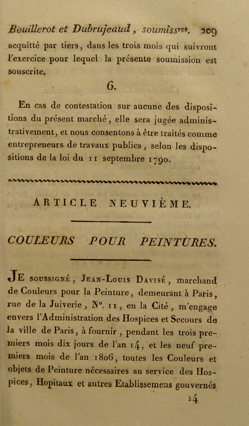 acquitté par tiers, dans les trois mois qui suivront rexercice pour lequel la présente soumission est souscrite. 6. En cas de contestation sur aucune des disposi- tions du présent marché, elle sera jugée adminis- trativement, et nous consentons à être traités comme entrepreneurs de travaux publics, selon les dispo- sitions de la loi du 11 septembre 1790. ARTICLE NEUVIÈME. COULEURS POUR PEINTURES. JE soussigné , Jean-Louis Dàvisê , marchand de Couleurs pour la Peinture, demeurant à Paris, rue de la Juiverie, N°. 11 , en la Cité , m’engage envers 1 Administration des Hospices et Secours de la ville de Paris, a fournir , pendant les trois pre- miers mois dix jours de Fan i/£, et les neuf pre- miers mois de 1 an 1806, toutes les Couleurs et objets de Peinture nécessaires au service des Hos- pices, Hôpitaux et autres Etablissemeas gouvernés •>